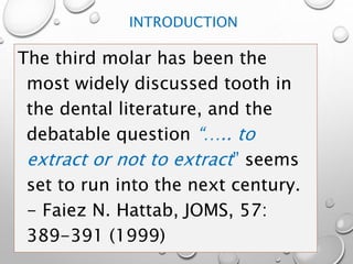 INTRODUCTION
The third molar has been the
most widely discussed tooth in
the dental literature, and the
debatable question “….. to
extract or not to extract” seems
set to run into the next century.
- Faiez N. Hattab, JOMS, 57:
389-391 (1999)
 