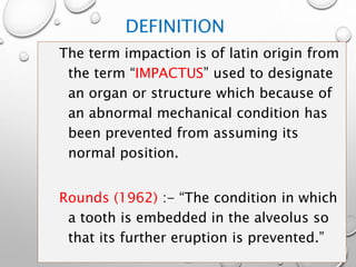 DEFINITION
The term impaction is of latin origin from
the term “IMPACTUS” used to designate
an organ or structure which because of
an abnormal mechanical condition has
been prevented from assuming its
normal position.
Rounds (1962) :- “The condition in which
a tooth is embedded in the alveolus so
that its further eruption is prevented.”
 