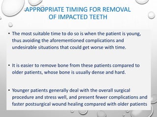 APPROPRIATE TIMING FOR REMOVAL
OF IMPACTED TEETH
• The most suitable time to do so is when the patient is young,
thus avoiding the aforementioned complications and
undesirable situations that could get worse with time.
• It is easier to remove bone from these patients compared to
older patients, whose bone is usually dense and hard.
• Younger patients generally deal with the overall surgical
procedure and stress well, and present fewer complications and
faster postsurgical wound healing compared with older patients
 