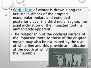 • White line of winter is drawn along the
occlusal surfaces of the erupted
mandibular molars and extended
posteriorly over the third molar region, the
axial inclination of the impacted tooth is
immediately apparent.
• The relationship of the occlusal surface of
the impacted tooth to those of the erupted
molars may also be estimated by the use
of white line and this provide an indication
of the depth at which the tooth lying in
the mandible.
 