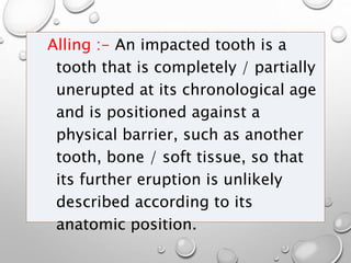Alling :- An impacted tooth is a
tooth that is completely / partially
unerupted at its chronological age
and is positioned against a
physical barrier, such as another
tooth, bone / soft tissue, so that
its further eruption is unlikely
described according to its
anatomic position.
 