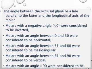 The angle between the occlusal plane or a line
parallel to the latter and the longitudinal axis of the
molar.
• Molars with a negative angle (<0) were considered
to be inverted,
• Molars with an angle between 0 and 30 were
considered to be horizontal,
• Molars with an angle between 31 and 60 were
considered to be mesioangular,
• Molars with an angle between 61 and 90 were
considered to be vertical,
• Molars with an angle >90 were considered to be
 