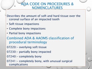 ADA CODE ON PROCEDURES &
NOMENCLATURES
Describes the amount of soft and hard tissue over the
coronal surface of an impacted tooth
• Soft tissue impactions
• Complete bony impactions
• Partial bony impactions
Combined ADA & AAOMS classification of
procedural terminology
07220:- overlying soft tissue
07230:- partially bony impacted
07240:- completely bony
07241:- completely bony, with unusual surgical
complications
 