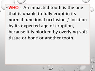 • WHO :- An impacted tooth is the one
that is unable to fully erupt in its
normal functional occlusion / location
by its expected age of eruption,
because it is blocked by overlying soft
tissue or bone or another tooth.
 