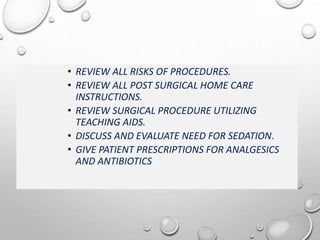 • REVIEW ALL RISKS OF PROCEDURES.
• REVIEW ALL POST SURGICAL HOME CARE
INSTRUCTIONS.
• REVIEW SURGICAL PROCEDURE UTILIZING
TEACHING AIDS.
• DISCUSS AND EVALUATE NEED FOR SEDATION.
• GIVE PATIENT PRESCRIPTIONS FOR ANALGESICS
AND ANTIBIOTICS
 