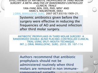ANTIBIOTIC PROPHYLAXIS IN THIRD MOLAR SURGERY: A
RANDOMIZED DOUBLE-BLIND PLACEBO-CONTROLLED CLINICAL
TRIAL USING SPLIT-MOUTH TECHNIQUE.
INT. J. ORAL MAXILLOFAC. SURG. 2010; 39: 107–114
EFFECTIVENESS OF ANTIBIOTIC PROPHYLAXIS IN THIRD MOLAR
SURGERY: A META-ANALYSIS OF RANDOMIZED CONTROLLED
CLINICAL TRIALS
YAN-FANG REN, DDS, PHD, MPH* AND
HANS S. MALMSTROM, DDS†
J ORAL MAXILLOFAC SURG. 2007 OCT;65(10):1909-21.
Systemic antibiotics given before the
surgery were effective in reducing the
frequencies of AO and wound infection
after third molar surgery.
Authors recommend that antibiotic
prophylaxis should not be
administered routinely when third
molars are removed in non immune-
 