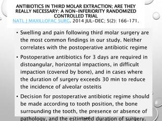 • Swelling and pain following third molar surgery are
the most common findings in our study. Neither
correlates with the postoperative antibiotic regime
• Postoperative antibiotics for 3 days are required in
distoangular, horizontal impactions, in difficult
impaction (covered by bone), and in cases where
the duration of surgery exceeds 30 min to reduce
the incidence of alveolar osteitis
• Decision for postoperative antibiotic regime should
be made according to tooth position, the bone
surrounding the tooth, the presence or absence of
pathology, and the estimated duration of surgery.
ANTIBIOTICS IN THIRD MOLAR EXTRACTION; ARE THEY
REALLY NECESSARY: A NON-INFERIORITY RANDOMIZED
CONTROLLED TRIAL
NATL J MAXILLOFAC SURG. 2014 JUL-DEC; 5(2): 166–171.
 