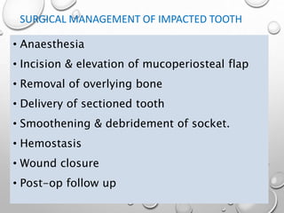 SURGICAL MANAGEMENT OF IMPACTED TOOTH
• Anaesthesia
• Incision & elevation of mucoperiosteal flap
• Removal of overlying bone
• Delivery of sectioned tooth
• Smoothening & debridement of socket.
• Hemostasis
• Wound closure
• Post-op follow up
 