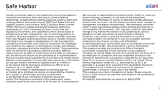 Safe Harbor
AEL assumes no responsibility to publicly amend, modify or revise any
forward looking statements, on the basis of any subsequent
development, information or events, or otherwise. Unless otherwise
stated in this document, the information contained herein is based on
management information and estimates. The information contained
herein is subject to change without notice and past performance is
not indicative of future results. AEL may alter, modify or otherwise
change in any manner the content of this presentation, without
obligation to notify any person of such revision or changes.
No person is authorized to give any information or to make
any representation not contained in and not consistent with this
presentation and, if given or made, such information
or representation must not be relied upon as having been authorized
by or on behalf of AEL. This presentation is strictly confidential.
This presentation does not constitute an offer or invitation
to purchase or subscribe for any securities in any jurisdiction,
including the United States. No part of its should form the basis of or
be relied upon in connection with any investment decision or any
contract or commitment to purchase or subscribe for any securities.
None of our securities may be offered or sold in the United States,
without registration under the U.S. Securities Act of 1933, as
amended, or pursuant to an exemption from registration therefrom.
This presentation is confidential and may not be copied or
disseminated, in whole or in part, and in any manner.
This presentation contains translations of certain Rupee amounts
into U.S. dollar amounts at specified rates solely for the convenience
of the reader.
All statistics and references are valid as on March 2016.
Certain statements made in this presentation may not be based on
historical information or facts and may be “forward-looking
statements,” including those relating to general business plans and
strategy of Adani Enterprises Limited (“AEL”) and Adani Ports and
Special Economic Zone Limited (“APSEZ”) & Adani Power Limited
(“APL”), their future outlook and growth prospects, and future
developments in their businesses and their competitive and
regulatory environment, and statements which contain words or
phrases such as ‘will’, ‘expected to’, etc., or similar expressions or
variations of such expressions. Actual results may differ materially
from these forward-looking statements due to a number of factors,
including future changes or developments in their business, their
competitive environment, their ability to implement their strategies
and initiatives and respond to technological changes and political,
economic, regulatory and social conditions in India. This presentation
does not constitute a prospectus, offering circular or offering
memorandum or an offer, or a solicitation of any offer, to purchase or
sell, any shares and should not be considered as a recommendation
that any investor should subscribe for or purchase any of AEL’s shares.
Neither this presentation nor any other documentation or information
(or any part thereof) delivered or supplied under or in relation
to the shares shall be deemed to constitute an offer of or an
invitation by or on behalf of AEL.
AEL, as such, makes no representation or warranty, express
or implied, as to, and does not accept any responsibility or liability
with respect to, the fairness, accuracy, completeness
or correctness of any information or opinions contained
herein. The information contained in this presentation, unless
otherwise specified is only current as of the date of this presentation.
2
 