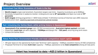 Carmichael Coal Mine: Economies of Scale is the Key
Rail: Unlocking the Galilee Basin, while writing history in Queensland
10 May 2017
Commercial-in-confidence
Project Overview
Adani has invested to date ~A$3.2 billion in Queensland
• World’s largest single coal tenement; Australia’s largest coal mine - Capacity to produce up to 60Mtpa
• Extremely competitive in seaborne market: Underground coal at 8th percentile and Open-cut coal at 15th
percentile
• QLD’s largest drilling programmer (~+830 holes drilled); 11.04 billion tonnes of thermal coal JORC resource
• Construction start: awaiting approvals and potential judicial reviews
• Queensland’s first standard gauge train; 23,760 tonnes/consist - Australia’s highest payload coal train
• Greenfield, multi-User rail with capacity ~100Mtpa and design life ~ 100 years, ensuring long term vision
• Unlock the Galilee Basin
22
• 99-year lease on the operational multi-User Terminal 1 with capacity ~ 50Mtpa; excellent history of HSE compliance
• Proposed Terminal 0 to have multi-User capacity ~ 70Mtpa, operations to be most competitive among all new ports
Abbot Point Port: Environment-friendly and most competitive export option
 