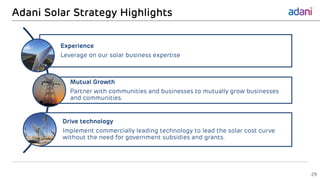 Adani Solar Strategy Highlights
Experience
Leverage on our solar business expertise
Mutual Growth
Partner with communities and businesses to mutually grow businesses
and communities.
Drive technology
Implement commercially leading technology to lead the solar cost curve
without the need for government subsidies and grants.
29
 