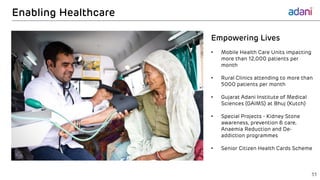Enabling Healthcare
33
Empowering Lives
• Mobile Health Care Units impacting
more than 12,000 patients per
month
• Rural Clinics attending to more than
5000 patients per month
• Gujarat Adani Institute of Medical
Sciences (GAIMS) at Bhuj (Kutch)
• Special Projects - Kidney Stone
awareness, prevention & care,
Anaemia Reduction and De-
addiction programmes
• Senior Citizen Health Cards Scheme
 