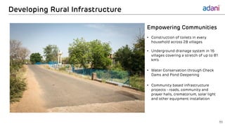 Developing Rural Infrastructure
35
Empowering Communities
• Construction of toilets in every
household across 28 villages
• Underground drainage system in 16
villages covering a stretch of up to 81
km’s
• Water Conservation through Check
Dams and Pond Deepening
• Community based infrastructure
projects - roads, community and
prayer halls, crematorium, solar light
and other equipment installation
 