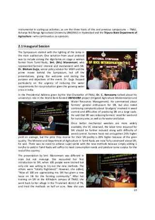 instrumental  in scaling‐up activities;  as are the three hosts of  this and previous symposiums  ‐‐  TNAU, 
Acharya N.G Ranga Agricultural University (ANGRAU) in Hyderabad and the Tripura State Department of 
Agriculture – who continued as co‐sponsors. 


2.1 Inaugural Session  
The Symposium started  with the lighting  of  the  lamp in 
the main  auditorium.  One  variation  from  usual  protocol 
was to  include among  the  dignitaries on stage a  woman 
farmer  from  Tamil  Nadu,  Smt.  (Ms.)  Manonmani,  who 
represented  farmers’  interest  and  involvement  with  SRI.  
Dr. Biksham Gujja, senior policy advis or for WWF and the 
prime  mover  behind  the  Symposium,  led  off  the 
presentations,  giving  the  welcome  and  stating  the 
purpose  and  objectives  of  the  event.  Dr.  Gujja  focused 
particularly  on  the  urgency  of  reducing  the  water 
requirements for rice production given the growing water 
crisis in India. 
In  the  Presidential  Address given  by the  Vice‐Chancellor  of  TNAU, Dr.  C.  Ramasamy  talked about  his 
university’s role in the World Bank‐funded IAMWARM project (Irrigated Agriculture Modernization a nd 
                                                  Water  Resources  Management).  He  commented  about 
                                                  farmers’  general  enthusiasm  for  SRI,  but  also  noted 
                                                  continuing complaints about ‘drudgery’ involved in weed 
                                                  control and  difficulties  of  practicing  SRI  on a large scale. 
                                                  He said that SRI was reducing farmers’ need for seed a nd 
                                                  for nursery area, a s well as for water and labor. 
                                                    Once  better  mechanical  weeders  are  more  widely 
                                                    available,  the  VC  observed,  the  labor  time  required  for 
                                                    SRI  should  be  further  reduced  along  with  difficulty  of 
                                                    weed control.  Farmers  have  not  only  gotten 24%  higher 
yield  on  average,  but  the  price  they  receive  for  their  SRI paddy is  28%  higher  because  of  the  grain 
quality. The Minister and Department of Agriculture in Tamil  Nadu are now ‘fully convinced’ about SRI, 
he  said.  There  was no  need  to achieve super‐yields  with  the  new  methods  because simply adding  1 
ton/ha to yield in Tamil Nadu will suffice to meet consumption needs and produce some surplus for the 
rest o f the country.  
The  presentation  by  Smt.  Manonmani  was  different  in 
style  but  not  message.  She  recounted  her  first 
introduction  to  SRI, when  100  people  were  trained  but 
only  she  was  willing  to  try  out  the  new  methods.  The 
others  were  “totally  frightened.”  However,  she  added, 
“Now  all  100 are  appreciating  me. SRI  has  given a  new 
lease  on  lif   for  the  farming  community.”  After  her 
             e
training  on  SRI  at  the  Killikulam  campus  of  TNAU,  she 
went  back to  her  vill age in the  Tirunelveli  district  of  TN, 
and tried  the  methods  on  half  an acre.  Now  she uses 
                                                                                                                10 

 
 