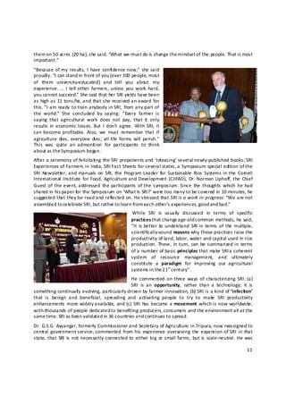 them on 50 acres (20 ha), she said. “What we must do is change the mindset of the people. That is most 
important.”  
“Because of my  results,  I  have  confidence now,”  she said 
proudly. “I can stand in front of you [over 300 people, most 
of  them  university‐educated]  and  tell  you  about  my 
experience. …  I  tell other  farmers, unless  you  work  hard, 
you cannot succeed.”  She said that her SRI yie lds have been 
as  high as  11  tons/ha, and that she  received an award  for 
this. “I am  ready  to train anybody in  SRI,  from any part of 
the  world.”  She  concluded  by  saying:  “Every  farmer  is 
saying  that  agricultural  work  does  not  pay,  that  it  only 
results  in  economic losses. But  I  don’t  agree.  With  SRI,  it 
can become  profitable.  Also,  we  must  remember  that  if 
agriculture  dies,  everyone  dies;  all life  forms  will  perish.” 
This  was  quite  an  admonit ion  for  participants  to  think 
about as the Symposium began.  
After  a  ceremony  of  felicitating  the SRI  proponents and  ‘releasing’ several newly‐published  books; SRI 
Experiences of Farmers in India, SRI Fact Sheets for several states, a Symposium special edition of the 
SRI  Newsletter, and  manuals  on  SRI,  the  Program Leader  for  Sustainable  Rice  Systems in the  Cornell 
International  Institute  for  Food,  Agriculture and Development  (CIIFAD),  Dr.  Norman  Uphoff,  the  Chief 
Guest  of  the  event,  addressed  the participants  of the  symposium.  Since  the  thoughts  which  he had 
shared in his paper for the Symposium on ‘What Is SRI?’ were too many to be covered in 10 minutes, he 
suggested that they be read and reflected on. He stressed that SRI is a work in progress: “We are not 
assembled to celebrate SRI, but rather to learn from each other’s experiences, good and bad.”  
                                                      While  SRI  is  usually  discussed  in  terms  of  specific 
                                                     practices that change a ge‐old common methods, he said, 
                                                     “It  is better  to  understand  SRI in  terms  of  the  multiple, 
                                                     scientifically‐sound reasons why these practices raise the 
                                                     productivity of land, labor, water and capital used in rice 
                                                     production.  These,  in  turn,  can  be summarized in  terms 
                                                     of a number of basic principles that make SRI a coherent 
                                                     system  of  resource  management,  and  ultimately 
                                                     constit ute  a  paradigm  for  improving  our  agricultural 
                                                     systems in the 21st century”.  
                                                He  commented  on three  ways  of  characterizing  SRI:  (a) 
                                                SRI  is  an  opportunity,  rather  than  a  technology;  it  is 
something continuall y evolving, particularly driven by farmer innovation, (b) SRI is a kind of ‘infection’ 
that  is  benign  and  beneficial,  spreading  and  activating  people  to  try  to  make  SRI  productivity 
enhancements  more  widely available,  and (c)  SRI  has  become  a  movement  which is  now worldwide, 
with thousands of people dedicated to benefiting producers, consumers and the environment all at the 
same time. SRI as been validated in 36 countries and continues to spread.  
Dr. G.S.G. Ayyangar, formerly Commissioner and Secretary of Agriculture in Tripura, now reassigned to 
central  government service, commented  from his  experience  overseeing  the  expansion  of  SRI  in that 
state,  that  SRI  is  not necessarily connected  to  either  big  or  small farms,  but is  scale‐neutral.  He was 

                                                                                                                   11 

 
 