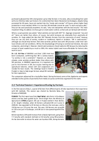 particularly pleased that SRI i s being taken up by tribal farmers in his state, who are d oubling their yield 
with one‐third less labor per hectare. He commented that Green Revolution technolo gies, despite being 
promoted for 40 years, have not reached into the “nooks and crannies” of Tripura, where higher food 
production is most needed. While it is true that SRI methods cannot be used “in each and every plot,” 
they can be used practically anywhere, he said, “only not everywhere with the best results.” The most 
important thing, he added, is to have, get or c reate water control, so that s oils can be kept well‐drained. 
When a usual question was asked: “what varieties are best with SRI?” Dr. Ayyangar answered: “any and 
all.”  Some  are  better  than  others, of  course,  but  yield  increases are  attainable  from  practically  all 
varieties. Dr.  Gujja added  the idea  that  SRI “liberates  farmers  from  the constraints  of seed,”  because 
they  can  use  any  kind  of  variety,  modern  or  traditional,  hybrid  or  landrace.  “SRI  is  seed‐neutral,” 
although  we  should  help  farmers  find  what  varieties  perform best with  SRI  practices  under their own 
local climatic and soil conditions. SRI has the disadvantage of having no commercial interests, like seed 
companies, promoting it. However, hybrid seed producers should welcome SRI because by reducing the 
amount of  seed  needed  by as  much as  90%,  this  makes hybrid seed  more affordable  for  farmers who 
want to use it. 
Dr.  L.G.  Giri  Rao  of  ANGRAU  said  that  1,500  trials  had 
been  conducted,  confirming  that  SRI  is  variety‐neutral, 
“so  variety  is  not  a  constraint.”  However, as  observed 
already, some  varieties perform  better  than  others  with 
SRI  practices.  In  ANGRAU  experience, it  is important  not 
just to  train  farmers  in  SRI,  but  to give  training also  to 
agricultural  laborers,  whose  skill  and  cooperation  are 
needed  for best  results.  The  challenge  faced  in  Andhra 
Pradesh is how to help larger farmers adapt SRI methods 
for their operations.  
The symposium adjourned for a tea/coffee break. During the break, some of the dignitaries and experts 
attended to t he queries of journalists from media at a press conference organized for the event.  


2.2: Technical Session I: Experience Sharing by Farmers  
In the first session of day 1, a panel of farmers from different parts of India reported o n their experience 
with  SRI  methods.  This  session  was  chaired  by  Ravindra  Babu,  the 
Director of WASSAN. 
PUNJAB: The first report was from Kapil Behal, who farms in Gurdaspur 
district and has  been  guided  by Dr.  Amrik Singh  from  the Ministry  of 
Agriculture’s  ATMA program.  SRI use in Punjab  started in  that  district, 
at  Dr.  Singh’s  initiative,  when  10  farmers  cultivated  SRI  on 3  acres  in 
2005‐06. Use expanded to 25 farmers on 30 acres the next year, and to 
150 farmers on 175 a cres the next. This year, 150 farmers are using SRI 
on 225 acres just in Gurdaspur, and SRI use is now spreading within t he 
state. 
Behal reported a 20% yield increase from already high levels, going from 
7.7 tons/ha with standard  methods  to 9.8  tons/ha using  SRI practices. 
He has been able to reduce his water use by about 50%, doing alternate 
                                                                                                               12 

 
 