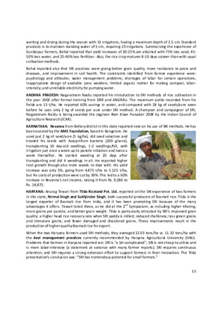 wetting and drying during the season with 13 irrigations, having a maximum depth of 2.5 cm. Standard 
practices is to maintain standing water of 5 cm, requiring 25 irrigations. Summarizing the experience of 
Gurdaspur farmers, Behal reported that yield  increases of 20‐25% are attained with 75% less seed, 45‐
50% less water, and 25‐40% less fertilizer. Also, the rice crop matures 8‐10 days sooner than with usual 
cultivation methods. 
Behal  reported also  that  SRI  practices  were  giving better  grain  quality,  more  resistance  to  pests and 
diseases,  and  improvement  in  soil  health.  The  constraints  identified  from  farmer  experience  were: 
psychology  and  attitudes;  water  management  problems;  shortages  of  labor  for  certain  operations; 
inappropriate  design  of  available  cono  weeders;  limited  organic  matter  for  making  compost;  labor‐
intensity; a nd unreliable electricity for pumping water. 
ANDHRA  PRADESH: Nagaratnam  Naidu  reported his introduction  to  SRI methods  of  rice  cultivation in 
the year  2003  after  formal training  from  DRR and ANGRAU.  The  maximum  yields  recorded  from  his 
fields are 15  t/ha.  He  reported  60%  savings  in  water, and compared  with  28  kg  of  seeds/acre  sown 
before  he  uses  only  2  kg  of  seeds per  acre  under  SRI  method.  A  champion  and campaigner  of SRI, 
Nagaratnam  Naidu  is   being awarded  the Jagjivan  Ram  Kisan  Puruskar  2008  by  the Indian  Council  of 
Agriculture Research (ICAR). 
KARNATAKA:  Revanna from Bellary district i n this state reported next on his use of SRI methods. He has 
been assisted by the AME Foundation, based in Bangalore. He 
used  just 2  kg of  seed/acre (5  kg/ha),  did seed selection and 
treated  his  seeds  with  Azospirillum  bacteria  (200  g/acre), 
transplanting  10  day‐old  seedlings,  1‐2  seedlings/hill,  with 
irrigation just once a week up to panicle initia tion and twice a 
week  thereafter.  He  started  weeding  at  20  days  after 
transplanting  and  did  4  weedings  in all.  He  reported  higher 
root  growth  though also more  weeds  to  deal  with.  His  yield 
increase  was  only  5%,  going  from  4.875 t/ha  to  5.125  t/ha, 
but his costs of production were cut b y 30%.  This led to a 60% 
increase in Revanna’s net income, raising it from Rs. 9,286 to 
Rs. 14,872. 
HARYANA: Anurag Tewari from Tilda Riceland Pvt. Ltd. reported on the SRI experience of two farmers 
in this state, Nirmal Singh and Sukhjinder Singh, both successful producers of Basmati rice. Tilda is the 
largest  exporter  of  Basmati  rice  from  India,  and  it  has  been  promoting  SRI  because  of  the  many 
advantages it  offers.  Tewari listed  these, as  he  did at  the 2nd  Symposium, as including  higher  tillering, 
more grains per panicle, and better grain weight. Tilda is particularly attracted by SRI’s improved grain 
quality: a higher head rice recovery rate when SRI paddy is milled; reduced chalkiness; less green grains 
and  immature  grains;  and  fewer  damaged and  discolored  grains.  These  improvements  result  in  the 
production of higher‐quality Basmati rice for export. 
When the two Haryana farmers used SRI methods, they averaged 12.03 tons/ha vs. 11.32 tons/ha with 
the  best  management  practices  currently  recommended  by  Haryana  Agricultural  University  (HAU). 
Problems that farmers in Haryana reported are: SRI is “a bit complicated”; SRI is not c heap to utilize and 
is  more  labor‐intensive  (a statement  at  variance  with  many  farmer  reports);  SRI  requires  continuous 
attention;  and  SRI  requires a strong  extension  effort to support  farmers in  their innovation.  The  Tilda 
presentation’s conclusion was: “SRI has tremendous p otential for small farmers.” 


                                                                                                               13 

 
 