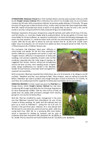 UTTARAKHAND: Rikeshwar Prasad from Tehri Garhwal district, who has been assisted in the use of SRI 
by the People’s Science Institute (PSI) in Dehradun, has only 0.1 ha of paddy land, not an uncommon 
situation this hill state. With c onventional methods, his previous paddy yield was 3.75 tons/ha. This gave 
him only 375 kg per year to feed his family of four, so they could not meet their basic staple food needs. 
With  SRI,  instead  of maintaining  6  inches of  water on  his  paddy  field, he  aims  for only  1  inch,  and  he 
needs to use only 1.25 kg of seed for his field, instead of 10 kg as he needed before.  
Rikeshwar reported on three years of experie nce usin g SRI methods, with yields of 6.25 tons, 9.35 tons, 
and 7 .81 tons/ha, i.e., more t han double what he produced before. He has also gotten 2‐2.5 t imes more 
straw fodder for his two buffaloes, an important consideration. He listed the following advantages: less 
water, less time required, i.e., needs less labour work, and less cost of production with much greater net 
income.  With  SRI,  he  was  able  to  reduce  his  costs  per  hectare  from  Rs.  21,700  to  Rs. 12,500.  Given 
higher  value of  production, his  net income from  paddy has  been  increased  almost ten‐fold ,  from Rs. 
2,750 previously to Rs. 27,600 per hectare now. 
The  constraints  that  Rikeshwar  listed  were:  Difficulty  in 
using  marker  and  weeder  for  the  f rst  time,  especially  by 
                                          i
women; difficulty in using weeder and marker in small and 
irregular  terraces;  difficulty in  transportation  of  10‐day‐old 
seedlings; and  uncertain  availability of water  under rainfed 
conditions,  especially after the  milky  stage of  ripening.  He 
suggested  four  lessons:  Nursery  raising  and  transplanting 
need to  be done  on  time;  more  weeding  results  in  higher 
yields;  design  modifications  are  needed  in  the  M     andava 
weeder for small terraces; and proper water management is 
required in terraced fields.  
With amusement, Rikeshwar reported that initially there was a lot of reluctance in his village to use SRI 
methods.  “Neighbors said  that  I  was  spoiling  my  field.”  Now,  however,  most are  willing  to accept SRI. 
Before,  Rikeshwar  was able to produce only enough  food  grain  to feed  his  family for 2‐3 months,  he 
said. Now, he is producing 6 m onths’ supply for his family plus more fodder for his two buffalo es.  
HIMACHAL PRADESH: A similar report was given by Tilak Raj from  
Kangra  district,  where  People’s  Science  Institute  has  also  been 
introducing SRI through local NGOs like the Chinmaya Organisation 
for  Rural  Development  (CORD).  Tilak  has  only  0.24 ha  of  land, all 
paddy  land.  His  paddy  yield   previously  averaged  5.625  tons/ha, 
giving him 1.1 5 tons for his family of four.  
With  SRI,  Tilak  has modified  his  water  management  in  the  same 
way  that  Rikeshwar  reported  from  Uttarakhand.  He  uses  12‐day 
instead of  30‐day seedlings.  His  yields  with  SRI  methods  have  not 
gone  up  as  much  as  Rikeshwar’s  –  giving  him  6.0,  6.25  and  7.5 
tons/ha in the  past three  years.  However, he is  very  pleased  with 
SRI because he now needs less seed and uses less water, while also 
saving  labor  time.  With  SRI,  he  is  producing  40%  more  fodder, 
which  is  important  for  feeding  his  livestock,  and  his  costs  of 
cultivation have been reduced by 30%, going from Rs. 20,100/ha to 
Rs. 14,400. This has raised his  net income by 6 0%, from Rs. 52,150/ha to Rs. 83,000/ha. 

                                                                                                                  14 

 
 