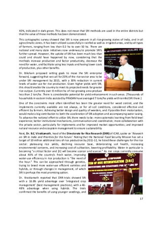 40%, indicated in dark green. This does not mean that SRI methods are used in the entire districts but 
that t he value of these methods has b een demonstrated. 
This cartographic survey showed  that  SRI  is now  present  in  all rice‐growing  states  of  India, and in all 
agro‐climatic zones. It has been utilized successfully in rainfed as well as irrigated areas, and by all types 
of  farmers, ranging from  less  than 0.2  ha  to  over 50  ha.  There  are 
national and  many state  initiatives now  underway to  promote  SRI’s 
further spread. However, the uptake of SRI has been much less than 
could  and  should  have  happened  by  now,  considering  that  the 
methods  increase  production  and  factor  productivity,  decrease  the 
need for water, and facilitate using less inputs and having lower costs 
of production, plus other benefits.  
Dr.  Biksham  proposed  setting  goals  to  move  the  SRI  enterprise 
forward, suggesting that we call for 2 0% of the rice‐sector area to be 
under  SRI  management  by  2015,  with  a  30%  reduction  in  current 
levels   of water  use  for  rice productio n. Given  higher  yields with  SRI, 
this should enable the country to meet its projected needs for greater 
rice output. Currently over 8 million ha of rice‐growing area produce 
less than 2 ton/ha. There is considerable potential for yield enhancement in such areas. [Thousands of 
households in eastern India assisted b y PRADAN have averaged 7 tons/ha yields with rainfed SRI there.] 
One  of  the constraints  most  often identified  has  been  the  greater  need  for  weed  control,  and  the 
imple ments  currently  available  are  not  always,  or  for  all  soil  conditions,  considered  effective and 
efficient by f rmers. Achieving better design and quality of weeders, and if possible their motorization, 
             a
would make a big contribution to both the acceleration of SRI adoption and accompanying water saving. 
To advance the national effort to utili ze SRI, there needs to be: more systematic learning from field‐level 
experience; better institutional mechanisms, communication and coordination; more collaboration with 
the private sector,  particularly  for implements and for  improved  market  opportunities;  and  improved 
natural resource and ecosystem management to ensure sustainability. 
Next, Dr. B.C. Viraktamath, head of the Directorate for Rice Research (DRR) of ICAR, spoke on ‘Research 
on  SRI  in  India  and Priorities  for  the  Future.’  Noting  that the  National  Food  Security  Mission has set a 
target of 10 million additional tons of rice production by 2011‐12, he listed these challenges for the rice 
sector:  plateauing  rice  yields,  declining  resource  base,  deteriorating  soil  health,  increasing 
environmental concerns, and increasing cost of cultivation, lowering profitability. Water in particular is 
becoming “a  critical  factor and  [it]  will  become scarcer and  scarcer.”  As  rice  crops  currently  consume 
about  40%  of  the  country’s  fresh  water,  improving 
water‐use efficiency in  rice production is “the  need  of 
the  hour.”  This  can  be  approached  through  genetics, 
trying  to  breed  more  water‐use  efficient  varieties and 
hybrids, or  through changes  in  management,  of  which 
SRI is perhaps the most promising option.  
Dr.  Viraktamath  reported  that  DRR  trials  showed  SRI 
with  a  16.6%  yield  advantage  over  ‘integrated  crop 
management’  (best management  practices),  with  a 46‐
48%  advantage  when  using  hybrids.  The  trials 
confirmed the benefits of using younger seedlings, and 

                                                                                                                  17 

 
 
