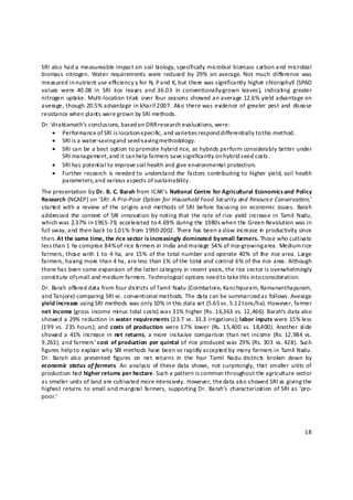 SRI also had a measureable impact on soil biology, specifically microbial biomass carbon and microbial 
biomass  nitrogen.  Water  requirements  were  reduced  by  29%  on average.  Not  much  difference  was 
measured in nutrient use efficiency y for N, P and K, but there was significantly higher chlorophyll (SPAD 
values  were  40.08  in  SRI  rice  leaves  and 36.03  in  conventionally‐grown  leaves),  indicating  greater 
nitrogen  uptake.  Multi‐location  trials   over  four  seasons  showed an average  12.6% yield advantage  on 
average, though  20.5% advantage  in  kharif 2007.  Als o there  was  evidence of  greater  pest and  disease 
resistance when plants were grown by SRI methods. 
Dr. Viraktamath’s conclusions, based on DRR research evaluations, were: 
    • Performance of SRI is location‐specific, and varieties respond differentially to this method. 
    • SRI is a water‐saving and seed‐saving methodology. 
    • SRI can be a best option to promote hybrid rice, as hybrids perform considerably better under 
        SRI management, a nd it can help farmers save s ignificantly on hybrid seed costs. 
    • SRI has potential to improve s oil health and give environmental protection. 
    • Further  research  is needed to  understand the  factors  contributing to  higher  yield,  soil  health 
        parameters, a nd various a spects of sustainability. 
The presentation by Dr. B. C. Barah from ICAR’s National Centre for Agricultural Economics and Policy 
Research (NCAEP) on ‘SRI: A Pro‐Poor Option for Household Food Security and Resource Conservation,’ 
started  with  a  review  of  the  origins  and  methods of  SRI  before  focusing on  economic  issues.  Barah 
addressed  the  context  of  SRI  innovation  by  noting that  the  rate  of  rice  yield  increase in  Tamil  Nadu, 
which was 2.37% in 1 965‐79, accelerated to 4 .69% during the 1980s when the Green Revolution was in 
full sway, and then back to 1.01% from 1990‐2002. There has been a slow increase in  productivity since 
then. At the same time, the rice sector is increasingly dominated by small farmers. Those who cultivate 
less than 1 ha comprise 84% of rice f rmers in India and manage 54% of rice‐growing area. Medium rice 
                                         a
farmers, those  with 1 to  4 ha,  are 15%  of the total number and operate 40%  of  the  rice area. Large 
farmers, having more than 4 ha, are less than 1% of the total and control 6% of the rice area. Although 
there has been some expansion of the latter category in recent years, the rice sector is overwhelmingly 
constitute of small and medium farmers. Technological options need to take t his into consideration.  
Dr. Barah offered data from four districts of Tamil Nadu (Coimbatore, Kanchipuram, Ramananthapuram, 
and Tanjore) comparing SRI vs. conventional methods. The data can be summarized as follows. Average 
yield increase using SRI methods was only 10% in this data set (5.65 vs. 5.12 tons/ha). However, farmer 
net income (gross income minus total costs) was 31% higher (Rs. 16,363 vs. 12,466). Barah’s data also 
showed a 29% reduction in water requirements (23.7 vs. 33.3 irrigations); labor inputs were 15% less 
(199  vs.  235  hours);  and  costs  of  production  were 17%  lower  (Rs.  15,400  vs.  18,400).  Another  slide 
showed a  41%  increase in  net  returns,  a more  inclusive  comparison  than net income  (Rs.  12,984  vs. 
9,263); and farmers’ cost  of  production  per  quintal  of  rice  produced was 29%  (Rs.  303  vs.  428).  Such 
figures help t o explain why SRI methods have been so rapidly accepted by many farmers in Tamil Nadu.      
Dr.  Barah  also  presented  figures  on  net  returns  in  the  four  Tamil  Nadu  districts  broken  down  by 
economic  status  of farmers.  An  analysis  of  these data  shows,  not surprisingly,  that  smaller  units  of 
production had higher returns per hectare. Such a pattern is common throughout the agriculture sector 
as smaller units of land are cultivated more intensively. However, the data als o showed SRI as giving the 
highest returns  to small and marginal  farmers,  supporting Dr.  Barah’s  characterization  of SRI as  ‘pro‐
poor.’ 
 
 

                                                                                                                 18 

 
 