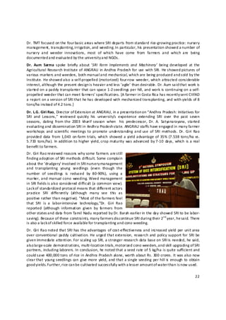 Dr. TMT focused on the four basic areas where SRI departs from standard rice‐growing practice: nursery 
management, transplanting, irrigation, and weeding.  In particular, his  presentation showed a number of 
nursery  and  weeder  innovations,  most  of  which  have  come  from  farmers  and  which  are  being 
documented and evaluated by the university and NGOs.  
Dr.  Aum  Sarma  spoke  briefly  about  ‘SRI  Farm  Implements  and  Machinery’  being  developed  at  the 
Agricultural Research  Institute  of  ANGRAU  in  Andhra Pradesh  for  use  with SRI.  He showed  pictures  of 
various markers and weeders, both manual a nd mechanical, which are being produced and sold by the 
Institute.  He  showed also a self‐propelled  (motorized)  four‐row  weeder,  which attracted considerable 
interest, although the present design is heavier and less ‘agile’ than desirable . Dr. Aum said t hat work is 
started on a paddy transplanter that can space 1‐2 s eedlings per hill, and work is continuing on a self‐
propelled weeder that can meet farmers’ specifications. [A farmer in Costa Rica has recently sent CIIFAD 
a report on a version of SRI that he has developed with mechanized transplanting, and with yields of 8 
tons/ha instead of 4.2 tons.] 
Dr. L.G. Giri Rao, Director of Extension at ANGRAU, in a presentation on “Andhra Pradesh: Initiatives for 
SRI  and  Lessons,”  reviewed  quickly  his  university’s  experience  extending  SRI  over  the  past  seven 
seasons,  dating  from  the  2003  kharif  season  when    his  predecessor,  Dr.  A.  Satyanarayana,  started 
evaluating and dissemination SRI in Andhra Pradesh s tate. ANGRAU staffs have engaged in many farmer 
workshops  and  scientific  meetings  to  promote  understanding  and  use  of  SRI  methods.  Dr.  Giri  Rao 
provided  data  from 1,043  on‐farm trials,  which  showed  a yield advantage  of  35%  (7.538 tons/ha  vs. 
5.733  tons/ha).  In addition to  higher  yield, crop maturity  was  advanced  by 7‐10  days,  which  is a real 
benefit to farmers.  
Dr. Giri Rao reviewed reasons why some farmers are still 
finding adoption of SRI methods difficult. Some complain 
about the ‘drudgery’ involved in SRI n ursery management 
and  transplanting  young  seedlings  (even  though  the 
number  of  seedlings  is  reduced  by  80‐90%),  using  a 
marker, and  manual  cono  weeding.  Weed management 
in SRI fields i s also considered difficult (a common view). 
Lack of standardized protocol means that different actors 
practice  SRI  differently  (although  many  see  this  as 
positive rather than negative). “Most of the farmers feel 
that  SRI  is  a  labor‐intensive  technology,”Dr.  Giri  Rao 
reported  (although  information  given  by  f rmers  from 
                                                  a
other states a nd data from Tamil Nadu reported by Dr. Barah earlier in the day showed SRI to be labor‐
saving). Because of these constraints, many farmers d iscontin ue SRI during their 2 nd year, he said. There 
is also a lack of skilled force available for transplanting and cono weeding.  
Dr.  Giri  Rao noted  that  SRI has the advantages  of cost‐effectiveness and  increased  yield  per  unit area 
over  conventional  paddy  cultivation.  He  urged  that extension,  research  and  policy  support  for  SRI  be 
given immediate attention. For scalin g up SRI, a stronger research data base on SRI is needed, he said, 
also large‐scale demonstrations, multi‐location trials, motorized cono weeders, and skill upgrading of SRI 
partners, including laborers. In conclusion, he noted that a seed rate of 5 kg/ha is quite sufficient and 
could save 400,000 tons of rice in Andhra Pradesh alone, worth about Rs. 300 crores. It was also now 
clear that  young seedlings  can  give more  yield,  and  that  a single seeding  per  hill is   enough  to  obtain 
good yields. Further, rice can be cultivated successfully with a lesser amount o f water than is now used. 

                                                                                                                22 

 
 