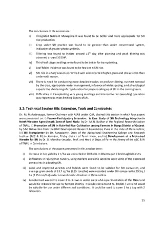            The conclusions of IIIa s ession a re: 
           i)     Integrated  Nutrient  Management was  found to  be  better and more appropriate  for  SRI 
                  rice production. 
           ii)    Crop  under  SRI  practice  was  found  to  be  greener  than  under  conventional  system, 
                  indicative of greater photosynthesis. 
           iii)   Tillering  was  found  to  initiate  around  15 th   day  after  planting  and  peak  tillering  was 
                  observed around 30 DAP. 
           iv)    Third‐leaf stage s eedlings were found to be better for transplanting.  
           v)     Leaf folder incidence was found to be heavier in  SRI rice. 
           vi)    SRI rice in kharif season performed well and recorded higher grain and straw yields than 
                  under r abi season. 
           vii)   There is need for conducting more detailed studies on profuse tillering, nutrient removal 
                  by the crop, appropriate water management, influence of wider spacing, and physiological 
                  aspects like shortening of crop duration for proper s cali ng up of SRI in the coming years. 
           viii) Difficulties in transplanting very young seedlings and intercultivation (weeding) operation 
                 was reported as most li miting factors of SRI. 


3.2: Technical Session IIIb: Extension, Tools and Constraints  
Dr. M. Mahadevappa, former Chairman with ASRB under ICAR, chaired this session in which four papers 
were presented  on: i)  Farmer‐Participatory  Extension:    A  Case  Study  of  SRI  Technology  Adoption  in 
North‐Western Agro‐climatic  Zone of Tamil Nadu  by Dr. M. N. Budhar of the Regional Research Station 
of TNAU; ii) Promotion of SRI in Rain‐fed Rice Cultivation among Farmers in Dangs District of Gujarat  
by S.M. Batwardan from the BAIF Development Research Foundation, Pune in the state of Maharashtra; 
iii)  SRI  Transplanter  by  Dr.  Rangasamy,  Dean  of  the  Agricultural  Engineering  College  and  Research 
Institue  (AEC  &  RI) in  Kumulur,  Trichy  district  of  Tamil  Nadu;  and  iv)  Development  of  a  Motorized 
Weeder for SRI by Dr. D. Manohar Jesudas, Prof. and Head of Dept. of Farm Machinery of the AEC & RI 
of TNAU in Coimbatore.  
           The conclusions of the papers presented in this s ession were: 
    i)     Increase in rice yield by 1 t / h a was recorded in SRI fields in Dharmapuri / Krishnagiri districts. 
    ii)    Difficulties in raising mat nursery, using markers and cono weeders were some of the expressed 
           constraints in adopting SRI. 
    iii)   Local  and  improved  varieties  and  hybrids  were  found  to  be  suitable  for  SRI  cultivation, and 
           average grain yields of 53.7 q / ha (5.35 tons/ha) were recorded under SRI compared to 29.5 q / 
           ha (2.95 tons/ha) under conventional cultivation in Maharashtra. 
    iv)    A motorised weeder to cover 2 to 3 rows is under successful experim entation at the TNAU and 
           would be released for use by farmers shortly.  It would cost a round Rs. 40,000 / unit and would 
           be suitable for use under different soil conditions.  It could be used to cover 1 ha / day with 2 
           labourers. 


                                                                                                                   25 

 
 
