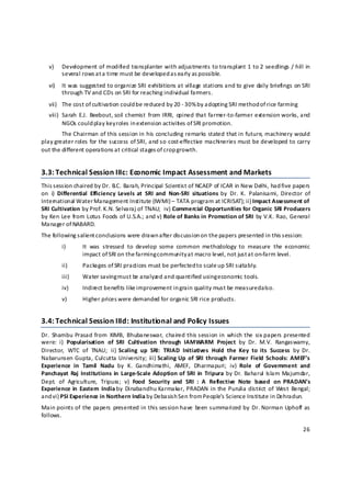 v)    Development of modified transplanter with adjustments to transplant 1 to 2 seedlings / hill in 
          several rows at a  time must be developed a s early as possible. 
    vi)   It was suggested to organize SRI exhibitions at village stations and to give daily briefings on SRI 
          through TV and CDs on SRI for reaching individual farmers. 
    vii) The cost of cultivation could b e reduced by 20 ‐ 30% b y adopting SRI method of rice farming 
    viii) Sarah  E.J.  Beebout, soil chemist  from  IRRI,  opined  that  farmer‐to‐farmer  extension works, and 
          NGOs could play key roles in e xtension activities of SRI promotion. 
        The Chairman of this session in his concluding remarks stated that in future, machinery would 
play greater roles for the success of SRI, and so cost‐effective machineries must be developed to carry 
out the different operations a t critical stages of crop growth. 


3.3: Technical Session IIIc: Economic Impact Assessment and Markets  
This s ession chaired by Dr. B.C. Barah, Principal Scientist of NCAEP of ICAR in New Delhi, had five papers 
on  i)  Differential  Efficiency  Levels  at  SRI  and  Non‐SRI  situations  by  Dr.  K.  Palanisami,  Director  of 
International Water Management Institute (IWMI) – TATA program at ICRISAT); ii) Impact Assessment of 
SRI Cultivation by Prof. K.N. Selvaraj of TNAU;  iv) Commercial Opportunities for Organic SRI Producers 
by Ken Lee from Lotus Foods of U.S.A.; and v) Role of Banks in Promotion of SRI  by V.K. Rao, General 
Manager of NABARD.  
The following salient conclusions were drawn after discussion on the papers presented in this session: 
          i)      It  was  stressed  to  develop  some  common  methodology  to  measure  the  economic 
                  impact of SRI on the farming community a t macro level, not just a t on‐farm level.  
          ii)     Packages of SRI practices must be perfected t o scale u p SRI suitably. 
          iii)                              ed and quantified using e conomic tools. 
                  Water saving must be analyz
          iv)     Indirect benefits like improvement in grain quality must be measured a lso. 
          v)      Higher prices were demanded for organic SRI rice products. 


3.4: Technical Session IIId: Institutional and Policy Issues  
Dr.  Shambu Prasad from  XIMB,  Bhubaneswar,  chaired this session in  which  the  six  papers  presented 
were:  i)  Popularisation  of  SRI  Cultivation  through  IAMWARM  Project  by  Dr.  M.V.  Rangaswamy, 
Director,  WTC  of  TNAU;  ii) Scaling  up  SRI:  TRIAD  Initiatives  Hold  the  Key  to  its  Success  by  Dr. 
                                
Nabarunsen Gupta, Culcutta  University;  iii) Scaling Up  of  SRI  through  Farmer  Field  Schools:  AMEF’s 
Experience  in  Tamil  Nadu  by  K.  Gandhimathi,  AMEF,  Dharmapuri;  iv)  Role  of  Government  and 
Panchayat  Raj  Institutions  in  Large‐Scale Adoption  of  SRI  in  Tripura  by Dr.  Baharul  Islam Majumdar, 
Dept.  of  Agriculture,  Tripura;  v)  Food  Security  and  SRI  :  A  Reflective  Note  based  on  PRADAN’s 
Experience in  Eastern  India by  Dinabandhu  Karmakar, PRADAN  in the  Purulia  district  of  West  Bengal; 
and vi) PSI Experience in Northern India by Debasish Sen from People’s Science Institute in Dehradun. 
Main points of  the papers  presented  in  this  session have  been summarized by  Dr.  Norman  Uphoff  as 
follows.   

                                                                                                                26 

 
 