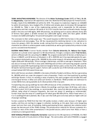 TAMIL NADU/TNAU‐IAMWARM: The director of the Water Technology Center (WTC) of TNAU, Dr. M. 
V. Rangaswamy, reported on SRI experience under this World Bank‐funded project for himself and B.J. 
Pandian, head of the IAMWARM cell within the WTC. This project to modernize irrigation on >600,000 
ha within 63 sub‐basins, has a budget of Rs. 25 billion and includes plans to introduce SRI management 
on  250,000  ha.  TNAU  is  one  of  the  imple menting  partners  and  is  responsible  for  SRI  extension. 
Rangaswamy  said that maximum  SRI  yields of  14.2‐15.4  tons/ha  have  been achieved already.  Average 
yields in the area are 4.465 kg/ha. With SRI practices, not all being used or used as advised, nearly 25% 
of  farmers  have  gotten  a  20‐30%  increase  (to  5,300‐5,800  kg/ha),  while  21%  have  gotten  30‐40% 
increases (to 5,800‐6,250 kg/ha). Ten percent have gotten even larger increases.  
The conclusion to their written paper was: “The overall response to [SRI] from farmers in the sub‐basins 
is exceptional and  encouraging.  Thus,  SRI  has rejuvenated the declining interest in  rice  cultivation to 
many  rice  growers. With  the  positive  results  coming  from the various sub‐basins, it  is  time  for  us to 
channelize our efforts to achieve greater water productivity as well as grain productivity and a lso to take 
part in a second Green Revolu tion.” 
EASTERN  INDIA/TRIAD:  A  senior  faculty  member  from  Calcutta  University,  Dr.  Nabarun Sen  Gupta, 
reported  on a  private  sector approach  to  SRI  dissemination, through a company  called  Triad  Servic es, 
which is affiliated with the consulting firm BASIX. The program started with 33 farmers at Berhampur in 
Orissa in 2006/07, and 48 farmers at Srikakulam in AP in 2007/08, but it has expanded greatly this year. 
The program started with a grant of Rs. 200,000 for this action research. All varieties were found to give 
higher yields with SRI methods, 75% o n average in Berhampur, and 30% on average in Srikakulam. There 
was also an increase of 49‐75% in straw yield. BASIX figured out that a self‐sustaining program could be 
operated to spread SRI if participating small a nd marginal farmers paid a service fee of Rs. 300 (plus Rs. 
40 tax) for technical training and support. Farmers with successful use of SRI methods could recover this 
amount (about US$7.50) several times over.   
With 1,067 farmers enrolled i n 2008/09 in the s tates of Andhra Pradesh and Orissa, this fee is generating 
Rs. 382,000, which can cover the program’s costs of operation. Triad is not ‘cherry‐picking’ by working 
with larger farmers. In fact, it is working in areas of poverty. This year’s program also includes 970 small 
and marginal  farmers  in  Bihar and  1,050 such  farmers  in  Jharkhand.  TRIAD  provides  one  technician to 
service 400 farmers, being available at all critical periods of the crop cycle.  
Transplanting very young seedlings has been difficult  because of the unreliability of the monsoon rains. 
(TRIAD  is  working  with  rainfed  farmers.)  Mostly the seedlings  used have  been 18‐20  days, with  only a 
few able to plant 14‐15 day seedlings, as recommended. Als o, many find alternate wetting and drying 
difficult,  bein g  afraid  of  monsoon irregularity.  But  most  are  doing  2‐3  weedings  as  recommended. 
Farmers have seen the value of 1 seedling per hill which gave 490 tillers/hill vs. 400 or fewer when 2, 3, 
4 or 5 seedlings/hill were planted). Also it was seen that both grain a nd straw yield are higher with use 
of younger seedlings.  
Farmers assisted  by  TRIAD find  that  their SRI  paddy  receives a  better  price  because  of  higher  grain 
quality,  and they are starting  to  engage  in  collective  marketing, as  this  gives  them some  bargaining 
power  and cuts their costs  of marketing.  Getting  participating  farmers  organized  into collective‐action 
groups has become part of the TRIAD strategy. This private‐ ector initiative for SRI was somewhat of a 
                                                                 s
contrast to  most  of the  other presentations in  the parallel session,  which  came  from  NGOs  or  from a 
university or a state government. 
WEST BENGAL/PRADAN: Dinabandhu Karmarkar reported on the SRI experience of PRADAN, the NGO 
that he works with in Purulia district of West Bengal.  The communities with which P RADAN is engaged 
                                                                                                             27 

 
 