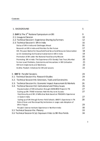 Contents
                   

 
  1.  BACKGROUND                                                                                                          5   
 
                      rd
  2. DAY 1: The 3  National Symposium on SRI                                                                              9 
  2.1: Inaugural Session                                                                                                  10       
  2.2: Technical Session I: Experience Sharing by Farmers                                                                 12             
  2.3: Technical Session II: SRI in India                                                                                 16             
       Sta tus of SRI i n India and Challenges Ahead                                                             16 
       Research on S RI in India and Priori ties  for the Future                                                17 
       SRI: Pro‐poor Opti on for Household Food Se curi ty & Resource Conse rvation              18                                   
       Jai Sri: Celebra ting Ci vil Socie ty Invol ve ment in SRI in India                                        19 
       Promotion of SRI unde r the Na tional Food Se curi ty Mission                                      20 
       Promoting  SRI in India : The Expe rience  of Si r Dorabji  Tata Trus t, Mumbai                   20 
       Fa rmer‐Le vel Problems , Cons traints and Innova tions  in SRI Cul ti va tion                         21 
       SRI Farm Imple ments and Ma chinery                                                                                22  
       Andhra  Pradesh: Ini tiati ves for SRI and Lessons                                                                 22 
   
3.  DAY 2:  Parallel Sessions                                                                                24 
3.1:  Technical Session IIIa: Research Studies                                                               24 
3.2:   Technical Session IIIb: Extension, Tools and Constraints                                              25 
3.3:   Technical Session IIIc: Economic Impact Assessment & Markets              26 
3.4:   Technical Session IIId: Institutional and Policy Issues                                  26 
           Popula risation of SRI Cul ti va tion through I AMWARM Proje ct in TN                27 
           Scaling up SRI: TRIAD Ini tiati ves Hold the  Ke y to its Success                    27 
             Food Se curity and SRI: A Refle cti ve Note  based on PRADAN’s Expe rience  
             in Easte rn India                                                                            27 
             Scaling up of SRI through Fa rme r Field Schools: AMEF’s Expe rience i n TN                  28 
           Role of Govt. and Pancha yat Raj Ins ti tutions in Large  s cale Adoption of 
            SRI in Tripura                                                                                29 
           Pe ople’s  Science  Ins ti tute  Expe rience in Northe rn India                                   30 
3.5  Technical Session IIIe: Plenary                                                                         33 
3.6  Technical Session IV (a): Exposure Viists to SRI Rice Fields                                            34 
 
 
                                                                                                                    3 

 
 