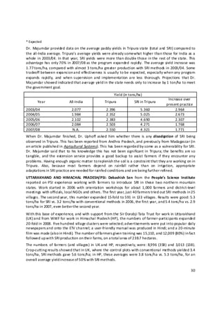 * Expected 
Dr.  Majumdar  provided data  on  the average  paddy yields  in  Tripura state  (total and  SRI) compared to 
the all‐India average. Tripura’s average yields were already somewhat higher than those for India as a 
whole  in  2003/04. In  that  year,  SRI yields  were more  than double those  in the  rest  of  the state.  This 
advantage  has  only 70%  in  2007/08  as the program  expanded  rapidly.  The average  yield increase was 
1.77 tons/ha, compared with almost 3 tons/ha greater production with SRI methods in 2003/04. Some 
tradeoff between expansion and effectiveness is usually to be expected, especially when any program 
expands  rapidly,  and  when  supervision  and  implementation  are  less  thorough.  Projections  that  Dr. 
Majumdar showed indicated that average yie ld in the state needs only to increase by 1 ton/ha to meet 
the government goal. 
                                                           Yield (in tons/ha) 
                                                                                               Increase over 
       Year                  All‐India              Tripura             SRI in Tripura 
                                                                                              present practic e 
2003/04                       2.077                  2.396                  5.360                  2.964 
2004/05                       1.984                  2.352                  5.025                  2.673 
2005/06                       2.102                  2.383                  4.690                  2.307 
2006/07                       2.084                  2.503                  4.271                  1.768 
2007/08                       N.A.                   2.550                  4.321                  1.771 
When  Dr.  Majumdar  finished,  Dr.  Uphoff  asked  him  whether  there  is  any  disadoption  of  SRI  being 
observed in Tripura. This has been reported from Andhra Pradesh, and previously from Madagascar (in 
an article published in Agricultural Systems). This has been regarded by some as a vulnerability for SRI. 
Dr.  Majumdar said that  to  his  knowledge this  has  not  been significant in  Tripura; the  benefits  are so 
tangible,  and  the  extension  service  provides  a  good  backup  to  assist  farmers  if  they  encounter any 
problems. Having enough organic matter to replenish the soil is a constraint that they are working on in 
Tripura.  Also,  because  most  farmers  depend  on  rainfall  rather  than  on  irrigation,  appropriate 
adaptations i n SRI practice are needed for rainfed conditions and are being further refined.  
UTTARAKHAND  AND  HIMACHAL  PRADESH/PSI:  Debashish  Sen  from  the  People’s  Science  Institute 
reported  on  PSI  experience  working  with  f rmers  to  introduce  SRI  in  these  two  northern  mountain 
                                                a
states.  Work  started  in  2006  with  orientation  workshops  for  about  1,000  farmers  and  district‐level 
meetings with officials, local NGOs and others. The first year, just 40 farmers tried out SRI methods in 25 
villages. The second year, this number expanded 15‐fold to 591 in 133 villages. Results were good: 5.3 
tons/ha for SRI vs. 3.2  tons/ha with conventional methods in 2006, the first year, and 5.4 tons/ha vs. 2.9 
tons/ha in 2007, even better the second year.  
With this base of experience, and with support from the Sir Dorabji Tata Trust for work in Uttarakhand 
(UK) and from WWF for work in Himachal Pradesh (HP), the numbers of farmer‐participants expanded 
20‐fold in 2008. Five hundred village clusters were selected; advertisements were put into popular daily 
newspapers a nd onto the ETV channel; a user‐friendly manual was produced in Hindi; and a 20‐minute 
film was made (also in Hindi). The number of farmers given training was 15,110, and 12,009 (80%) in fact 
followed up w ith SRI production on their farms, on a t otal a rea of 238.7 hectares. 
The numbers  of  farmers  (and  villages)  in  UK and  HP,  respectively, were: 8,996  (358)  and  3,013  (138). 
Crop‐cutting results s howed that in UK, where the control plots with conventional methods yielded 3.4 
tons/ha, SRI methods gave 5.6 tons/ha; in HP, these averages were 3.8 tons/ha vs. 5.3 tons/ha, for an 
overall average yield increase of 50% with SRI methods. 

                                                                                                              30 

 
 