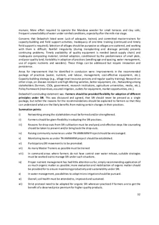 manure;  More  effort  required  to  operate  the  Mandava  weeder  for  small  terraces  and  clay  soils; 
Frequent unavailabili ty of water under rainfed conditions, especially a fter the milk‐rice stage. 
Concerns  that  Debashish  listed  were:  Lack of  adequate,  trained,  and  committed  master‐trainers  for 
capacity‐building  and  field  support activities;  Inadequacy  of  one‐time  training  (continued  and  timely 
field support is required); Selection of villages should be purposive as villages are scattered, and working 
with  them  is  difficult;  Rain fall  irregularity  (during  transplanting  and  drainage  periods)  presents 
continuing  problems;  Timely  availability  of  quality  equipment  is  needed  (weak  supply  chain)  and 
inadequate composting  material;  Limited  adoption,  conditioned  by  the  predominance  of small  plots, 
and poor quality land; Variability in adoption of practices (seedling age and spacing, water management, 
use  of  organic  nutrients  and  weeders).  These  things  can  be  addressed  but  require  innovation  and 
persistence. 
Areas  for  improvement  that  he  identified in  conclusion  were:  Improvements  in  the  recommended 
package  of  practices  (water,  nutrient,  and  labour,  management,  cost‐effective  equipment,  etc.); 
Capacity‐building strategy (e.g., village‐level resource persons and regular quality training); Research on 
other crops, on disease‐resistant and high‐tillering varieties, better equipment, etc.; Networking among 
stakeholders  (farmers,  CSOs,  government,  research  institutions, agriculture  universities,  media,  etc.);    
Policy framework (incentives, a ssured irrigatio n, outlets for equipment, market opportunities, etc.).  
Debashish’s c oncluding statement was: Farmers should be provided flexibility for adoption of different 
principles  under  SRI.  This  was  discussed  and  agreed,  that  SRI  should  never  be  pressed as  a  single 
package, but rather the reasons for the recommendations should be explained to farmers so that they 
can understand what a re the likely benefits from making certain changes in their practices.   
Summation points: 
i)      Networking among the stakeholders must be formed and/or s trengthened. 
ii)     Farmers s hould be given flexibility in adopting the SRI practices. 
iii)    Reasons for d rop‐outs from SRI cultivation must be analyzed, and effective steps like counseling 
        should be taken to prevent and/or bring back the drop‐outs. 
iv)     Raisin g community nurseries a s under TN IAMWARM Project s hould be encouraged. 
v)      Monitoring teams as under TN IAMWARM project should be established. 
vi)     Participatory SRI movement is to be promoted. 
vii)    As many Master Trainers as possible m ust be trained 
viii)   In  command areas  where  farmers  do not  have  control  over  water release, suitable  strategies 
        must be worked out t o manage SRI under such situations. 
ix)     Proper nutrient management has had little attention so far, simply recommending application of 
        as much organic matter as possible; more evaluation and mobilization of organic matter should 
        be provided for to ensure maximizing productivity a nd sustainability under SRI. 
x)      In water management, possibilities to adopt m icro‐irrigation s hould be pursued. 
xi)     Overall, s oil health must be attended to, improved a nd sustained. 
xii)    Strict protocol need to be adopted for organic SRI wherever practiced if farmers are to get the 
        benefit of a deserved price premium for higher quality products. 

                                                                                                              32 

 
 