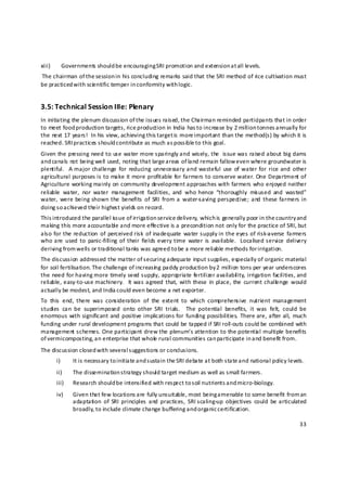 xiii)        Governments should be encouraging SRI promotion and extension a t all levels. 
 The chairman of the session in his concluding remarks said that the SRI method of rice cultivation must 
be practiced with scie ntific temper in conformity with logic.  


3.5: Technical Session IIIe: Plenary  
In initiating the plenum discussion of the issues raised, the Chairman reminded participants that in order 
to meet food production targets, rice production in India has to increase by 2 million tonnes a nnually for 
the next 17 years!  In his view, achieving this target is more i mportant than the method(s) by which it is 
reached. SRI practices should contribute as much as p ossible to this goal. 
Given the pressing need to use water more sparingly and wisely, the  issue was raised about big dams 
and canals not being well used, noting that large areas of land remain fallow e ven where groundwater is 
plentiful.    A  major challenge  for  reducing  unnecessary and  wasteful  use  of  water  for  rice  and  other 
agricultural purposes is to make it more profitable for farmers to conserve water. One Department of 
Agriculture working mainly on community development approaches with farmers who enjoyed neither 
reliable  water,  nor  water  management  facilities,  and  who  hence  “thoroughly  mis used  and  wasted” 
water,  were  being shown the  benefits  of  SRI  from  a  water‐saving  perspective;  and  these  farmers  in 
doing so a chieved their highest yields on record.  
This i ntroduced the parallel issue of irrigation service delivery, which is generally poor in the country and 
making this more accountable and more effective is a precondition not only for the practice of SRI, but 
also for  the reduction  of  perceived risk  of inadequate  water supply in the eyes  of risk‐averse  farmers 
who  are  used  to  panic‐filling  of  their  fields  every time  water  is  available.    Localised service  delivery 
deriving from wells or traditional tanks was agreed to be a more reliable methods for irrigation. 
The discussion addressed the matter of securing adequate input supplies, especially of organic material 
for soil fertilisation. The challenge of increasin g paddy production by 2 million tons per year underscores 
the need for having more timely seed supply, appropriate fertilizer availabil ity, irrigation facilities, and 
reliable, easy‐to‐use  machinery.    It was  agreed  that,  with these  in place,  the  current challe nge  would 
actually be modest, and India could even become a net exporter. 
To  this  end,  there  was  consideration  of  the  extent  to  which  comprehensive  nutrient  management 
studies  can  be  superimposed  onto  other  SRI  trials.    The  potential  benefits,  it  was  felt,  could  be 
enormous  with  significant and  positive implications for  funding possibilities.  There are,  after  all,  much 
funding under rural development programs that could be tapped if SRI roll‐outs could be combined with 
management schemes. One participant drew the plenum’s attention to the potentia l multiple benefits 
of vermicomposting, an enterprise that whole  rural communities can participate in a nd benefit from. 
The discussion closed with several s uggestions or conclusions. 
        i)       It is necessary to initiate and s ustain the SRI debate at both state and national policy levels. 
        ii)      The dissemination s trategy should target medium as well as small farmers. 
        iii)     Research should be intensified with respect to s oil nutrients a nd micro‐biology. 
        iv)      Given that few locations are fully unsuitable, most being amenable to some benefit from an 
                 adaptation  of  SRI  principles  and  practices,  SRI scaling‐up  objectives  could  be  articulated 
                 broadly, to include climate change buffering and organic certification. 

                                                                                                                   33 

 
 