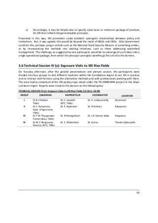 v)   Accordingly, it may be helpful also to specify some basic or minimum package of practices 
                 for SRI that reflects the generalizable principles. 
Presented  in  this  way,  SRI  promotion  could  establish  synergistic  relationships  between  policy and 
institutions.  But, it was agreed, this would be beyond the reach of NGOs and CBOs.  Only Government 
could do this, perhaps using a vehicle such as the National Food Security Mission or something similar, 
or  by  incorporating  the  methods  into  existing  initiatives,  such  as  these  addressing  watershed 
management. The challenge, as suggested by one participant, would be to converge a ll such ideas into a 
single operational package, from whic h the principal s ynergistic benefits go first of all to the farmers. 


3.6 Technical Session IV (a): Exposure Visits to SRI Rice Fields  
On  Tuesday  afternoon,  after  the  parallel  presentations  and  plenum  session,  the  participants  were 
divided into four groups to visit different locations within the Coimbatore region to see SRI in practice 
and to interact with farmers using the alternative methods a nd with professionals working with them. 
The area mainly comprised of the SRI paddy crops raised under the TN IAMWARM project in  the Aliyar 
sub basin region. Reports were made to the plenum on the following day. 
TECHNICAL SESSION IV (a): Exposure Visits to SRI Rice Fields (13:30 to 18:30) 
    GROUP             CHAIRMAN              RAPPORTEUR                COODINATOR               LOCATION 
      I          Dr B.J.Pandian         Dr. C. Jayanthi          Dr. K. Sathyamurthy     Annamalai 
                 TNAU                   WTC, TNAU 
      II         Dr S. Ramasamy         Dr. R. Rajendran         Dr. R.Krshna n          Kaliapuram 
                 Dept. of Agronomy 
                 TNAU 
      III        Dr T.M.Thiyagarajan    Dr. N.Maragatham         Dr. J.R. Kannan Babu    Pongaliyur 
                 Former Dean, TNAU 
      IV         Dr M.V.Rangasamy       Dr. S. Mahendran         Dr. Kumar               Thundu Kadavapthi 
                 Director, WTC, TNAU 




                                                                                                              34 

 
 