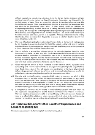 difficult, especially the transpla nting.  Also they do not like the fact that the landowner will gain 
       additional income from the method and they will not, despite the extra care and diligence that the 
       method  requires  of  them.    There is  a productivity  gain  that  derives  directly from  the  new skills 
       learned by the labourers.  These new skills should therefore be rewarded. One way to deal with 
       this  would  be  for  government  and/or  NGOs    to  offer  training  courses  for  labourers  on 
       transplanting and weeding, to award certificates of training, for which labouurers could expect to 
       be paid, say, 25% more per day for having had this train ing and being more skil led practitioners of 
       SRI  cultivation,  producing  greater  returns  for  their employers.    This would  create  more  buy‐in 
       from labourers and raise morale, as well as be equitable.  Although landowners may not initially 
       like  this  idea, there is evidence  that  they can  be  persuaded  to  entertain it as  they  benefit  from 
       more skilled labour under SRI. 
v)     There a re difficulties in getting farmers to reduce their seed rates to the low levels made possible 
       by  SRI.   Possibly state agencies  (such as  the  IAMWARM  project) could  provide  only 10  kg/ha to 
       their beneficiaries to encourage sparser planting, which will benefit everyone, rather than merely 
       trying t o encourage them to reduce their seeding rates. 
vi)    There is  difficulty  in  getting  hired  labourers  to  use  the  mechanical  weeders  (repetitive  strain 
       injury, usually to the back is being reported).  One farmer reportedly had to pay labourers double 
       to use the weeders.  (In the field visits the previous year, as part of the Agartala symposium, most 
       farmers  interviewed  reported  that  the  mechanical  weeders  reduced  labour  and  drudgery  of 
       weeding and were quit e enthusiastic about the innovation. Why this difference between Tripura 
       and Tamil Nadu receptions to this mechanization was not discussed.) 
vii)   Water  management  remains  a  major  constraint  on  wider adoption  of  SRI,  especially  where 
       surrounding  fields  remain  under wetland  rice.  Seepage  from neighboring  fields  keeps  SRI  fields 
       more  flooded  than  desired.  This  will   require  some  combination  of  hardware  (physical)  and 
       software  (organizational) solutions.  Use  of  rais ed  beds  for rice cultivation has many benefits  for 
       soil and water m anagement and can be one effective response to this problem. 
viii) Given the  wide  variety  of  responses encountered  with  respect  to how  many  and  which  of  SRI’s 
      component practices are being utilized, it is high time to establish some criteria for  what is and 
      what is not regarded as SRI.  What are the critic al practices and which are less important?  What is 
      the critical minimum for a farming system to “qualify” as SRI?  This is important because people 
      may write the method off (and some have most done so already) if they assess the new methods 
      on the basis of only partial or even poor application of the recommended methods.  
ix)    It is important to remember that the benefits of SRI do not all accrue at the farm level.  There are 
       also larger water resource allocation benefits that increase the economic efficiency of water use. 
       There are also  broader economic benefits in  terms  of  freeing  up  financial resources that do not 
       need  to  be  all ocated  to  subsidies  or  water  management  infrastructure  on  the  scale  presently 
       necessary to maintain o r expend wetland rice cultivation with conventional practices. 


4.2: Technical Session V: Other Countries’ Experiences and
Lessons regarding SRI
This session w as chaired by Dr. Norman Uphoff, Cornell University, U.S.A.  


                                                                                                                37 

 
 