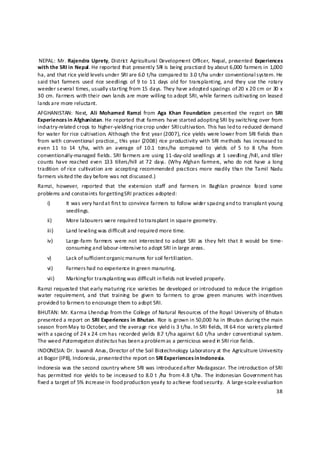  NEPAL:  Mr. Rajendra  Uprety,  Distric t  Agricultural  Development  Officer,  Nepal,  presented  Experiences 
with the SRI in Nepal. He reported that presently SRI is being practiced by about 6,000 farmers in 1,000 
ha, and that rice yield levels under SRI are 6.0  t/ha compared to 3.0 t/ha under conventional system. He 
said that  farmers  used  rice seedlings  of  9 to  11  days  old for  transplanting, and  they  use  the  rotary 
weeder several times, usually starting from 15 days. They have adopted spacings of 20 x 20 cm or 30 x 
30 cm. Farmers with their own lands are more willing to adopt SRI, while farmers cultivating on leased 
lands a re more reluctant.  
AFGHANISTAN:  Next,  Ali  Mohamed  Ramzi  from  Aga  Khan  Foundation  presented  the  report  on  SRI 
Experiences in Afghanistan. He reported that farmers have started adopting SRI by switching over from 
industry‐related crops to higher‐yielding rice crop under SRI cultivation. This has led to reduced demand 
for water for rice cultivation. Although the first year (2007), rice yields were lower from SRI fields than 
from  with conventional  practice,,  this  year (2008)  rice  productivity with  SRI methods  has increased to 
even  11  to  14  t/ha,  with  an  average  of  10.1  tons/ha  compared  to  yields  of  5  to  8  t/ha  from 
conventionally‐managed fields. SRI farmers are using 11‐day‐old seedlings at 1 seedling /hil l, and tiller 
counts  have  reached  even  133  tillers/hill  at 72  days.  (Why  Afghan  farmers,  who  do  not  have  a long 
tradition  of rice  cultivation are  accepting  recommended  practices more  readily  than  the Tamil  Nadu 
farmers visited the day before was not discussed.) 
Ramzi,  however,  reported  that  the  extension  staff  and  farmers  in  Baghlan  province  faced  some 
problems and constraints for getting SRI practices adopted: 
    i)       It was very hard a t first to convince farmers to follow wider spacing and t o transplant young 
             seedlings. 
    ii)      More labourers were required to transplant in square geometry. 
    iii)     Land leveling was difficult and required more time. 
    iv)      Large‐farm  farmers  were  not  interested  to adopt  SRI  as  they felt  that  it  would  be  time‐
             consumin g and labour‐intensive t o adopt SRI in large areas. 
    v)       Lack of sufficient organic manures for soil fertilization.  
    vi)      Farmers had no experience in green manuring.  
    vii)     Marking for transplanting was difficult in fields not leveled properly. 
Ramzi requested that early maturing rice varieties be developed or introduced to reduce the irrigation 
water  requirement,  and  that  trainin g  be  given  to  farmers  to  grow  green  manures  with  incentives 
provided to farmers t o encourage them to adopt SRI. 
BHUTAN: Mr. Karma Lhendup from the Colle ge of Natural Resources of the Royal University of Bhutan 
presented a report on SRI Experiences in Bhutan. Rice is grown in 50,000 ha in Bhutan during the main 
season from May to October, and the average rice yield is 3 t/ha. In SRI fields, IR 64 rice varie ty planted 
with a spacing of 24 x 24 cm has recorded yields 8.7  t/ha against 6.0 t/ha under conventional system. 
The weed Potamegeton distinctus has been a problem as a pernicious weed in  SRI rice fields. 
INDONESIA: Dr. Iswandi Anas, Director of the Soil Biotechnology Laboratory at the Agriculture University 
at Bogor (IPB), Indonesia, presented t he report on SRI Experiences in Indonesia.  
Indonesia was the second country where SRI was introduced after Madagascar. The introduction of SRI 
has permitted  rice  yields to  be increased to  8.0 t  /ha  from 4.8  t/ha.  The  Indonesian  Government has 
fixed a target of 5% in crease in food production yearly to achieve food securit y.  A large‐scale evaluation 
                                                                                                              38 

 
 