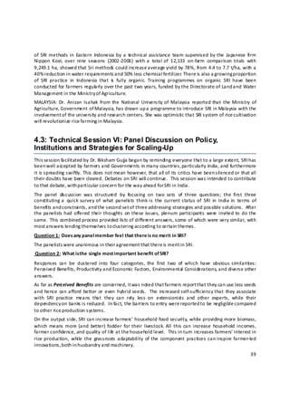 of  SRI  methods in  Eastern  Indonesia by  a  technical  assistance  team  supervised by  the  Japanese  firm 
Nippon  Koei,  over  nine  seasons  (2002‐2006)  with a  total of  12,133  on‐farm  comparison  trials  with 
9,249.1 ha, showed that Sri methods could increase average yield by 78%, from 4.4 to 7.7 t/ha, with a 
40% reduction in water requirements and 50% less chemical fertilizer. There is also a growing proportion 
of  SRI  practice  in  Indonesia  that  is   fully  organic.  Training  programmes  on  organic  SRI  have  been 
conducted for farmers regula rly over the past two years, funded by the Directorate of Land and Water 
Management in the Ministry of Agriculture. 
MALAYSIA:  Dr.  Anizan  Isahak  from the  National  University of  Malaysia  reported that  the Ministry  of 
Agriculture, Government of Malaysia, has drawn up a  programme to introduce SRI in Malaysia with the 
involvement of the university and research centers. She was optimistic that SRI system of rice cultivation 
will revolutionize rice farming in Malaysia.  


4.3: Technical Session VI: Panel Discussion on Policy,
Institutions and Strategies for Scaling-Up
This session facilitated by Dr. Biksham Gujja began by reminding everyone that to a large extent, SRI h as 
been well accepted by farmers and Governments in many countries,  particularly India, and furthermore 
it is spreading swiftly. This does not mean however, that all of its critics have been silenced or that all 
their doubts have been cleared. Debates on SRI will continue.  This session was intended to contribute 
to that debate, with p articular concern for the way ahead for SRI in India. 
The  panel  discussion  was  structured  by  focusing  on  two  sets  of  three  questions;  the  first  three 
constituting a  quick  survey  of  what  panelis ts  think  is  the  current  status  of  SRI  in  India  in  terms  of 
benefits and constraints, and the second set o f three addressing strategies and possible solutions.  After 
the panelists had  offered  their thoughts  on  these issues,  plenum participants  were  invited  to  do the 
same.  This combined process provided lists of different answers, some of which were very similar, with 
most a nswers lending themselves to clustering according to certain themes.  
Question 1:  Does any panel member feel that there is no merit in SRI? 
The panelists were unanimous in their a greement that there is merit i n SRI. 
 Question 2:  What is the single most important benefit of SRI?  
Responses  can  be  clustered  into  four  categories,  the  first  two  of  which  have  obvious similarities: 
Perceived Benefits, Productivity and Economic Factors, Environmental Considerations, and diverse other 
answers. 
As far as Perceived Benefits are concerned, it was noted that farmers report t hat they can use less seeds 
and hence  can afford  better  or  even  hybrid seeds.    The  increased self‐sufficiency that  they associate 
with  SRI  practice  means  that  they  can  rely  less  on  extensionists  and  other  experts,  while  their 
dependency on banks is reduced.  In fact, the barriers to entry were reported to be negligible compared 
to other rice production systems. 
On the output side, SRI can increase farmers’ household food security, whil e providing more biomass, 
which  means  more (and  better)  fodder  for  their  livestock.  All  this  can  increase  household  incomes, 
farmer confidence, and quality of lif  at the household level.  This in turn increases farmers’ interest in 
                                      e
rice production,  while  the  grassroots  adaptability  of  the  component  practices can inspire  farmer‐led 
innovations, both in h usbandry and machinery. 
                                                                                                                    39 

 
 
