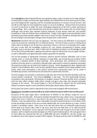 Poor conceptual understanding of SRI was also agreed as bein g a major constraint on its wider adoption.  
A combination of large communication gaps between the establishment and the farming communities, 
poor technology‐transfer targeting, and the unfounded perceptions on the part of some farmers, who 
see SRI as both high risk and complicated, results in a lack of confidence.  Various kinds of uncertainty 
can lead  to reluctance  to adopt  the  more challenging  components  of  SRI such as  wider  spacing and 
single seedlings.  Also, it was reported that some farmers consider SRI to increase the risk of pest attack 
(although  most  farmers  have  reported  reduced  incidences  of  pest  attacks  under  SRI,  and  scientific 
evaluations in  India and Vietnam have confirmed this).  Finally, in this regard, it was posited t hat certain 
perceptions persuade potential adopters that to do so would risk their reputations amongst their peers; 
thus a ccording to one participant, the ego cannot be ignored as a determinant. 
Operational constraints  fall into  two sub‐categories.   The  first concerns the  difficulties  in securing the 
resources by which to undertake SRI in an effective fashion.  The first of these concerns is fin ding hired 
labour able and willi ng to use SRI practices; agricultural labour is not only in increasingly short supply, 
but  also  it  lacks  both  the  knowledge  necessary  for,  say,  shallow  transplanting  of  delic ate  young 
seedlings, and, as  we  have  seen,  there if  often  lack  of  motivation  to obtain such  knowledge and  skill.  
The second of these difficulties is getting the preferred inputs for SRI practice such as organic fertiliser, 
as well as a ffordable and ergonometrically‐suitable equipment for weeding. 
The  second  category  of  operational  constraints  concerns  specific  technical  difficulties  such  as  la nd 
leveli ng,  which  is  crucial  but  difficult,  especially  on large  fields,  and  maintaining  soil aeration  (which 
should  be  a  collateral  benefit  of  good  weeding).    Some  participants  also  mentio ned  an  increased 
incidence of certain pests as a constraint, although others were quick to report the opposite, saying that 
SRI practices actually seen to reduce the incidence of pests.  Similar disagreements were reported with 
respect to non‐productive tillers; some farmers regarded them as wasteful of the energy avail able to the 
plants,  while  some  agronomists  in  the  plenum  claimed  that  unproductive  tillers  can  be  useful  in 
remobilizing nutrients, and therefore do not represent a n operational constraint. 
The final category of constraints is somewhat at odds with one of the main benefits id entified under the 
second  question  considered.    This concerns  finances,  in  two  ways.    The  first  questionable  because, 
according to some participants, SRI produces no tangible increase in financia l benefits when compared 
with  the  extra  effort  involved,  whil e  others  insisted,  and  gave  some  data,  that  showed  substantial 
increases  in  net  income.    The  second  aspect  is  a  lack  of  finances  for  research  and  for  incentivizing 
officials to become involve in and committed to the broader dissemination of the method. 
At this point, the panel turned to substantive issues concerning strategy for SRI dissemination. 
Question 4: Is it possible to promote SRI on at  least 5  million hectares in India in the next five years? 
Discussion  of  this  topic  began  with  a  consideration  of  whether  or  not  setting  a  target  for  such  an 
expansion was even d esirable .  Some panel members thought that it was, others not so. It was generally 
agreed  that since  5  million  ha  is  only  10%  of  the  total  area  planted  to  rice,  it  should  be  possible.  
However, it was also agreed that a more meaningful assessment would be based on an estimate of the 
annual percentage increase of the area currently adopting SRI, the current baseline as it were, and t his 
number  is  somewhat  unclear.    There seem  to be  only  two states  that are; taking SRI  really  seriously 
(Tamil  Nadu  and  Tripura).  Also,  there  is  the  issue,  seen  from  the  field  visits,  as  to  what  should  be 
considered as  ‘SRI  practice,’ since a big  push  from  the  government side may  get a lot  of  only nominal 
adoption, with incomplete or poorly managed use of the recommended practices. The state government 
of  Tamil  Nadu  has  reported  that  SRI  use  in  2008‐2009  will  reach  750,000  ha,  but  this  number  was 
doubted by many if any rigorous concept of SRI is applied. The figure could be closer to 100,000 ha, with 
                                                                                                                    41 

 
 