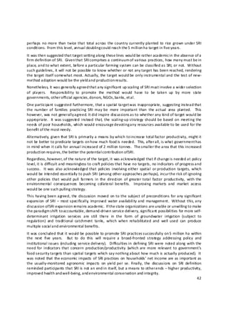 perhaps  no more  than  twice that  total across  the country currently planted  to  rice  grown  under SRI 
conditions.  From this level, annual doubling c ould reach the 5  million ha target in five years. 
It was then suggested that target setting along these lines would be rather academic in the absence of a 
firm definition of SRI.  Given that SRI comprises a continuum of various practices, how many must be in 
place, and to what extent, before a particular farming system can be classified as SRI, or not.  Without 
such guidelines, it will not be possible to know whether or not any target has been reached, rendering 
the target itself somewhat moot. Actually, the target would be only instrumental and the test of new‐
method adoption would be the yield and production results. 
Nonetheless, it was generally agreed that any significant up scaling of SRI must involve a wider selection 
of  players.    Responsibility  to  promote  the  method  would  have  to  be  taken  up  by  more  state 
governments, other o fficial agencies, donors, NGOs, banks, et a l. 
One participant suggested furthermore, that a spatial target was inappropria te, suggesting instead that 
the  number  of  families  practicing  SRI  may  be  more  important  than  the actual  area  planted.    This 
however, was not generally a greed. It did inspire discussions as to whether any kind of target would be 
appropriate.    It  was suggested  instead  that,  the  scaling‐up strategy  should  be based  on  meeting the 
needs of poor households, which would encourage d evoting any resources available to be used for the 
benefit of the most needy. 
Alternatively, given that SRI is primarily a means by which to increase total factor productivity, might it 
not be better to predicate targets on how much food is needed.  This, after a ll, is what government h as 
in mind when it calls for annual increased of 2 million tonnes.  The s maller the area that this increased 
production requires, the better the potential contribution of SRI. 
Regardless, however, of the nature of the target, it was acknowledged that if change is needed at policy 
level, it is difficult and meaningless to craft policies that have no targets, no indicators of progress a nd 
success.    It was  also  acknowledged  that  policies  involving either  spatial  or production  targets,  which 
would be intended essentiall y to push SRI (among other approaches perhaps), incur the risk of ignoring 
other  policies  that  would  pull  farmers  in  the  direction  of  greater total  factor  productivity,  with  the 
environmental  consequences  becoming  collateral  benefits.    Improving  markets  and  market  access 
would be one such pulling strategy. 
This having been agreed,  the  discussion  moved  on to the subject of  preconditions  for  any  significant 
expansion  of  SRI  –  most specifically,  improved  water availability and  management.   Without  this, any 
discussion of SRI expansion remains academic.  If the state organizations are u nable or unwilli ng to make 
the paradigm shift to accountable, demand‐driven service delivery, significant possibilities for more self‐
determinant  irrigation  services  are  still  there  in  the  form  of  groundwater  irrigation  (subject  to 
regulation)  and  traditional  catchment  tanks,  which  when  rehabilit ated  and  well  used  can  produce 
multiple socia l a nd environmental benefits. 
It was concluded that it would be possible to promote SRI practices successfully on 5 million ha within 
the  next  five  years.    But  to  do  this  will  require  a  broad‐fronted  strategy  addressing  policy  and 
institutional issues  ( ncluding  service delivery).    Difficulties in  defining  SRI were  noted along  with the 
                      i
need  for  indicators  that  concern  production/productivity  (which  are  more  relevant  to  government’s 
food security targets than spatial targets which say nothing about how much is actually produced).  It 
was noted  that  the economic  impacts  of  SRI  practices  on  households’  net income are as important  as 
the  usually‐monitored  agronomic  impacts  on  yield  per  se.  Finally,  the  discussions  on  SRI  definition 
remin ded participants that SRI is not an end in itself, but a means to other ends – higher productivity, 
improved health and well‐being, and environmental conservation and integrit y. 
                                                                                                                42 

 
 