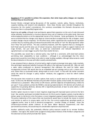 Question  5: If  it  is  possible to  achieve  this expansion,  then  what major  policy  changes  are  required, 
and how they can  be achieved? 
Several  themes  emerged  during  discussions  of  this  question,  namely:  policy,  fin ance,  institutions, 
capacity  building,  and  research  and  adaptation.    Since  these  themes  were  revisited  throughout  the 
discussion,  for  the  reader’s  convenience,  this  summary  consolidates  the  thematic  discussions and 
introduces them in a (hopefully) logical order. 
Beginning with policy, although most participants agreed that expansion on the sort of scale discussed 
above (whether by production or by area) requires some sort of initiative at the policy level, there was 
wide‐ranging discussion as to the appropriate nature of the initiative.  Some participants, for instance, 
were convinced that the changes must begin at Union level (but accepted that for this to happen, major 
mindset changes may be required).  On the other hand, others argued that this would be too top‐down 
and t hat the any resulting policy framework would reflect the wishes of “we” the SRI proponents rather 
than “they” the poor farmers.  This was countered, however, with the argument that as a strategy for 
both  food security and  the wise use  of natural  resources,  Government  needs to support  medium and 
large  farmers,  not  just  small  ones,  as  water‐use  conservation  and  reduced  dependence  on 
agrochemicals is an even bigger issue for them than smaller farmers. 
The  possibility  was  raised  that  a  national  policy  may  itself  be  a  constraint,  with  state‐level  policies 
permitting  more  adaptability  to  local  conditions  –  although  it  as  acknowledged  that  the  Union 
government would be more likely to be able to make funding available, although disbursements could 
be decentralised as is the case with other s ocially‐oriented funds. 
It was proposed that an absence of central policy might actually encourage more grass roots creativity. 
One participant questioned whether having an SRI policy is the right way to promote SRI.  Why not craft 
a  water  policy  predicated  on  demand  management  that  addresses  the  need  for  better  water 
management services?  SRI  would  then  be  an embedded  win‐win  strategy  and as such, a means  to an 
end,  rather than as cautioned  earlier,  being  made an end in  itself.   In  line  with  the  earlier  comment 
about  the  need  for  changes  in  policy  makers’  mindsets,  this  suggested  a  need  for  reform  before 
investment. 
The discussion  then  moved on  to other  options  that  could,  or  would  need  to be addressed at  policy 
level. To this end, the National Food Security and other missions (pulses and oil seeds, for instance) was 
referred to as a precedent.  Why not has an SRI mission, with the objective of implementing 1  million ha 
per year?  It was poin ted out that the NFSM is only being implemented in 173 distric ts (all of which are 
apparently  rice‐growing  districts),  whereas  SRI is  reportedly  practiced,  at least  to some extent,  in  220 
districts across India a lready! 
Another option may be to invest in more irrigation, beginning with improved water control a t the farm 
level.  But, another participant reminded the plenum, for this to work, irrigation systems must be able to 
deliver water to the farms in the first place; a more integrated approach would therefore be required.  
The policy implication of this means that any investments would have to include the means to control 
and monitor  as  well as  to  convey  water, and  for  this,  the current supply‐driven  paradigm  would,  as 
suggested  earlier,  have  to  shift  to  demand  management  –  another  change  of  mindset.    Given  the 
infrastructure‐oriented  vested  interests  of  the  State  Water  Resource  Departments  and  their 
(perceived?) autonomy, this would require considerable expression of political will. 
Another  poli tically  costly,  but  potentially  effective  policy  measure  would  be  to  remove  fertili ser 
subsidies – but again, this would come up against strong vested interests of the fertiliser companies and 
the extension services which promote their wares. 
                                                                                                              43 

 
 