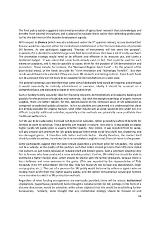 The final poli cy option suggested concerned promotion of agricultural research that acknowledges and 
benefits from external innovations and is pleased to evaluate them, rather than defending professional 
turf to the detriment of the broader d evelopment agenda. 
With respect to finance (which was also addressed under the 3 rd  question above), no one doubted that 
finance would be required, either for institutional establishment or for the incentivisation of potential 
SRI  farmers.  As  one  participant  suggested,  “Peanuts  of  investments  will  not  serve  the  purpose”, 
especially if it is decided to establish large‐scale field demonstrations that have a lot of costly overhead. 
The  promotion  strategy  would  need  to  be  efficient  and  effective  in  its  resource  use,  and  surely  a 
dedicated  budget.   It  was  noted  that  some  funds already exist, in  fact,  that  could  be  used  for  such 
extension  purposes, and  it  may be  possible to access  them  for  the purpose  of  SRI demonstration and 
promotion.   These  include, for instance, the  “Backward  Regions  Grant  Fund”  –  for  the  poorest  of the 
poor  (tribal areas),  or  the  funds  set aside  for  “Farm  innovation and  Technology  Transfer”.    But their 
remit s would have to be extended if they are cover SRI research and testing on‐farm.  Even if such funds 
can be accessed, they are not likely to be available for demonstrations on a wide scale. 
The general consensus was therefore that some sort of dedicated fund would be required; and although 
it  would  necessarily  be  centrally  administered  or  overseen,  ideally  it  should  be  accessed  on  a 
competitive b asis and disbursed at State or even District level. 
Such a funding facility would be ideal for financing research, demonstrations and capacity‐building a nd 
possibly for the provision of s ubsidies and incentives.  But with the exception perhaps of organic manure 
supplies,  there are  better  options  for  this,  options based  on  the  increased  value  of  SRI  production  as 
compared to traditional paddy cultivation.  As far as s ubsidies are concerned, it is understood that these 
are already available for organic manure. Since other inputs such as s eeds would be less under SRI, it is 
difficult  to  justify  additional  subsidies, especially as  the  methods are  potentially  more profitable  than 
traditional wetland rice.  
For SRI use to be sustainable, it should not depend on subsidies, rather generating sufficient benefits for 
farmers to want to continue. These benefits are multiple in nature.  Not only is it reasonable  to expect 
higher yields, SRI paddy grain is usually of better quality.  Rice millers, it was reported from Sri Lanka, 
will pay  around  10%  premium  for  SRI  paddy  because  there tends to  be  less chaff, less  shattering, and 
less  damaged  grains.    It  therefore  mills  better  and  sells  better.    Ideally  therefore,  the  market  itself 
should provide incentives, incentives that a re nonetheless tangible in real, financial terms to t he grower. 
Some participants  suggest that the state should  guarantee a premium  price  for  SRI  paddy.  This  would 
not be a subsidy, as t he quali ty of this paddy is such that mill ers should get more than 10% more mil led 
rice outturn, as just noted, because of reduced chaff and broken grains. Such a premium would be only 
fair to farmers who have produced a more valuable product. Further, SRI milled rice should be able to 
command  a higher  market  price,  which  should  be shared  with  the farmer producers,  because  there  is 
less  chalkiness  and  more  evenness  in  the  grains.  (This  was  reported  by  the  representative  of  Tilda 
Ricela nds in h is PPT presentation the first day; Tilda has found SRI rice to have less discoloration, fewer 
unripe grains, etc.) . The cost of a premium for SRI paddy would be borne by millers or agents who are 
making  more profit from  this  higher‐quality  paddy, and  the  better  remuneration would  give  farmers 
more incentive to switch to SRI production methods.   
Regardless  of  what funding  arrangements are eventually  provided, there  will be  various  institutional 
impli cations. [Superfluous statement] Some thought a national centre for SRI, perhaps in the form of a 
discrete directorate, would be advisable, while others objected that this would be establishing further 
bureaucracy.    Simila rly,  some  thought  that  any  institutional  strategy  should  be  focused  on  and 
                                                                                                                    44 

 
 