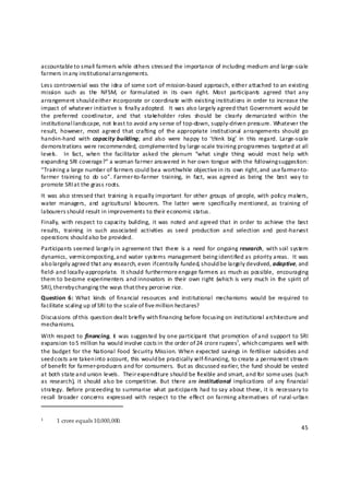 accountable to small farmers while others stressed the importance of including medium and large‐scale 
farmers in a ny institutional arrangements. 
Less controversial was the idea of some sort of mission‐based approach, either attached to an existing 
mission  such  as  the  NFSM,  or  formulated  in  its  own  right.  Most  participants  agreed  that  any 
arrangement should either in corporate or coordinate with existing institutions in order to increase the 
impact  of  whatever initiative  is  finally adopted.   It  was  also largely agreed that  Government  would  be 
the  preferred  coordinator,  and  that  stakeholder  roles  should  be  clearly  demarcated  within  the 
institutional l andscape, not le ast to avoid any sense of top‐down, supply‐driven pressure. Whatever the 
result,  however,  most  agreed  that  crafting  of  the appropriate  institutional  arrangements  should  go 
hand‐in‐hand  with  capacity  building;  and  also  were  happy  to  ‘think  big’  in  this  regard.  Large‐scale 
demonstrations were recommended, complemented by large‐scale training programmes targeted at all 
levels .    In  fact,  when  the  facilitator  asked  the  plenum  “what  single  thing  would  most  help  with 
expanding SRI coverage?” a woman farmer answered in her own tongue with the following suggestion: 
“Train ing a large number of farmers could be a worthwhile objective in its own right,  and use farmer‐to‐
farmer  training  to  do  so”.  Farmer‐to‐farmer  training,  in  fact,  was  agreed  as  being  the  best  way  to 
promote SRI at the grass roots. 
It  was  also stressed that  training  is equally important  for  other  groups  of  people, with poli cy makers, 
water  managers,  and  agricultural  la bourers.  The  latter  were  specifically  mentioned,  as  training  of 
labourers s hould result in improvements to their economic status. 
Finally,  with  respect  to capacity  building,  it  was  noted  and  agreed  that  in  order  to  achieve  the  best 
results,  training  in  such  associated  activities  as  seed  production  and  selection  and  post‐harvest 
operations should a lso be provided. 
Participants seemed  largely in agreement that  there  is a  need  for ongoing  research,  with soil  system 
dynamics, vermicomposting, and water systems management being identified as priority areas.  It was 
also largely agreed that any research, even if centrally funded, should be largely devolved, adaptive, and 
                                                
field‐ and locally‐appropriate.  It should furthermore engage farmers as much as possible,  encouraging 
them  to become  experimenters and innovators  in  their  own  right  (which is  very  much in  the  spirit  of 
SRI), thereby changing the ways that they perceive rice. 
Question  6:  What  kinds  of  financial  resources  and  institutional  mechanisms  would  be  required  to 
facilitate scaling up of SRI to the scale of five million hectares? 
Discussions of this question dealt brie fly with financing before focusing on institutional archit ecture and 
mechanisms. 
With  respect to  financing,  it   was suggested  by  one  participant  that  promotion  of and support to  SRI 
expansion to 5 million ha would involve costs in the order of 24 crore rupees1, which compares well with 
the budget for the National  Food  Security Mission.  When expected  savings in  fertiliser  subsidies and 
seed costs are taken into account, this would be practically self‐financing, to create a permanent stream 
of benefit for farmer‐producers and for consumers.  But as discussed earlier, the fund should be vested 
at both state and union levels.  Their expenditure should be flexible and smart, and for some uses (such 
as  research),  it  should  also be  competitive.  But  there  are  institutional  implications  of  any  financial 
strategy.  Before  proceeding  to summarise  what  participants  had to say about these, it is  necessary to 
recall  broader  concerns  expressed  with  respect  to  the  effect  on  farming alternatives  of  rural‐urban 
                                        
                                                                
                                                           

1     1 crore equals 10,000,000.
                                                                                                                  45 

 
 
