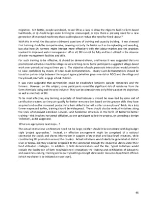 migration.  Is it better, people wondered, to see SRI as a way to draw the migrants back to farm‐based 
livelih oods, or  i) should larger‐scale  farming  be  encouraged;  or ii) is  there a  pressing  need  for a  new 
generation of improved machinery that could replace or reduce the need for hired labour? 
With this in mind, the discussion addressed questions of training and capacity building.  It was stressed 
that training should be comprehensive, covering not only the basics s uch as transplanting and weeding, 
but also  how  SRI  farmers  might  interact  more  effectively  with  the  labour  market  and  the  practices 
involved in improved water management. After all, SRI cannot be fully and best utilized in the absence 
of water management facilities and skills. 
For  such  training  to  be  effective,  it should  be  demand‐driven,  and  hence  it  was suggested  that any 
promotional  activities should be village‐based and long‐term. Some participants suggested village‐based 
work over periods as long as three years.  The objective of such grassroots interactions would primarily 
to  raise  confidence by  means  of  small‐scale demonstrations.    Ideally such demonstrations  should  be 
based on partnerships between the support a gency (whether governmental or NGO) and the village and 
they should, inter alia , engage school children.  
It  was  even  suggested  that  partnerships  could  be  established  between  outside  companie s  and  the 
farmers.    However, on  this  subject, some  participants  noted  the significant  risk  of resistance  from the 
farm chemicals lobby and the seed industry. They can become partners only i f they accept the objectives 
as well as methods of SRI. 
To  be  most effective, any training, especially  of  hired labourers, should  be  rewarded  by  some  sort  of 
certification system,  so they  can  qualify  for better  remuneration  based on the  greater  skills  they have 
acquired and on the increased productivity their skill ed labor will confer on e mployers’ fields. As a la dy 
farmer expressed earlier, training should be widespread.  There should also be vertical initiatives along 
the lines  of improved  extension  services,  and  horizontal  initiatives  in  the  form  of  farmer‐to‐farmer 
training – this  involves horizontal diffusion, as one participant called the process, or spreading a benign 
‘infection’, as did suggested. 
 What are appropriate next steps…? 
The actual institutional architecture need not be large; neither should it be concerned with big‐budget 
style  ‘project  approaches.’    Instead,  an  effective  arrangement  might  be  comprised  of  a  national 
secretariat that pools and shares information  in  support  of state‐level and local‐level  initiatives,  while 
coordinating SRI promotion around the country.  Actual initiatives would ideally be generated at district 
level or below, but they could be proposed to the secretariat through the respective states under their 
fund  utilisation  strategies.   In  addition  to  field  demonstrations and  the  like,  typical  initiatives  would 
include  the facilitation  of  farm  tool/machinery  innovation; the  train ing and certification  of  labourers; 
and awareness‐raising, training and capacity‐building amongst state water resource department officials 
(which may have to be initiated at state level). 
 
 
 
 
 
 

                                                                                                                  46 

 
 
