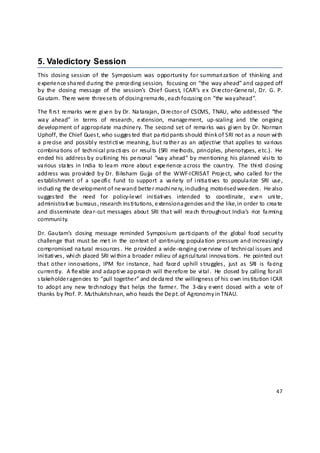 5. Valedictory Session
This  closing  session  of  the   Symposium  was   opportuni ty  for summari za tion  of  thinking  and 
e xperie nce sha red during the  prece ding session,   focusing  on “the  way ahead” and capped off 
by  the   closing  message   of  the   session’s   Chie f  Gues t,  ICAR’s  e x  Di re ctor‐Gene ral ,  Dr.  G.  P. 
Ga utam. The re  were  three se ts of closing rema rks , ea ch focusing on “the  wa y a head”. 

The  fi rs t  re marks  we re  gi ve n  by Dr.  Na tarajan, Di re ctor of  CSCMS,  TNAU,  who addressed  “the 
wa y  ahead”  in  terms   of  research,  e xtension,  manage ment,  up‐scaling  and  the   ongoing 
de velopment of appropriate  ma chine ry.  The  second set of  rema rks  was  gi ven by  Dr.  Norman 
Uphoff, the Chief Gues t, who sugges ted that pa rtici pants should think of SRI not as  a noun wi th 
a  pre cise  and  possibl y  restri cti ve  meaning, but  ra the r as  an  adjective  that applies  to  va rious 
combina tions of  techni cal pra cti ces  or  resul ts  (SRI  me thods,  principles,  phenotypes, e tc.).  He 
ended his  address by  outlining  his  pe rsonal   “wa y  ahead” by  mentioning  his  planned  visi ts  to 
va rious  sta tes  in India   to lea rn  more  about  e xpe rience a cross  the   country.   The   thi rd  cl osing 
address  was  provided  by Dr.  Biksham  Gujja   of  the   WWF‐ICRISAT  Proje ct,  who  called  for the 
es tablishment  of  a  spe cifi c  fund  to  support  a  va rie ty  of  i nitia ti ves  to  popula rize  SRI  use , 
includi ng the  de velopment of ne w and bette r machi ne ry, including motorised wee ders .  He also 
sugges ted  the   need  for  policy‐le vel  ini tiati ves   intended  to  coordinate ,  e ve n  uni te , 
administra ti ve  bureaus , research ins ti tutions, e xtension a gencies and the  like, in order to crea te 
and disseminate   clea r‐cut  messages  about  SRI tha t will   rea ch  throughout India’s   rice   fa rming 
communi ty. 

Dr.  Gautam’s   closing  message  reminded  Symposium  pa rti cipants  of  the   global  food  securi ty 
challenge  that  must be  me t in  the   context of  continuing popula tion pressure and increasingl y 
compromised na tural  resources .  He  provided a  wide ‐ranging ove rview of  techni cal issues and 
ini tiati ves , whi ch placed SRI wi thin a  broade r milieu of agri cul tural  innova tions .  He  pointed out 
tha t  othe r  innovations ,  IPM  for  i nstance ,  had  face d  uphill  s truggles ,  just  as  SRI  is   fa cing 
currentl y.   A fle xible  and adapti ve approa ch will  the refore be  vi tal .   He   closed  by  calling  for all 
s takeholde r agencies  to “pull togethe r” and de cla red the  willingness of his  own ins titution ICAR 
to  adopt  any  new  te chnology  tha t  helps  the  farme r.  The   3‐da y  e vent  closed  with  a   vote  of 
thanks by Prof. P. Muthukrishnan, who heads the De pt. of Agronomy in TNAU.  

 

 

 

 

 



                                                                                                                 47 

 
 