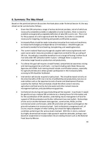 6. Summary: The Way Ahead 
Based on the panel and plenum dis cussions tha t took pla ce  unde r Te chni cal Session VI, the wa y 
ahead can be  summa rised as follows : 
      •     Gi ven tha t SRI comprises a range  of va rious te chni cal pra ctices , not all of which a re  
            ne cessaril y completel y sui table or adoptable a t some  loca tions , there  is a nee d to 
            es tablish some gene rall y a cceptable defini tion of wha t SRI is and is not.  This is not 
            for the  p urposes of a  stri ct approa ch wi th the  fa rmers , but ra the r is conside red 
            ne cessary for ta rge ting, monitoring and possibl y ce rtifi ca tion purposes .  
      •     Increased e fforts should be  made  to de velop innovati ve fa rm tools and ma chine ry 
            to re duce  both drudgery and dependence  on hi red labour.   Breakthroughs a re 
            pa rti cula rl y needed for land leveling, transplanting, a nd weeding/ae ra tion. 
      •     The  current national food securi ty agenda coupled with increasing demands msfr 
            upon sca rce wa te r resources  p rovides an opportune conte xt for the up‐s caling of 
            SRI ri ce.  Accordingl y, it would be  be nefi cial to se t a ta rge t of ha vi ng 5 million ha  of 
            ri ce  land unde r SRI culti va tion wi thin 5 yea rs – although there  is s cope for an 
            al te rnati ve  ta rge t based on producti on and producti vi ty. 
      •     To a chie ve  this goal  will re quire a  broad‐fronted, compre hensi ve  awa reness‐raising 
            and training programme  a t all le vels – not least incl uding s ta te  Wate r Resources 
            Agencies and ATMA. Such training should include  a ce rti fi cation process , espe cially 
            for agricultural laboure rs whose  greate r pa rticipa tion in the increased profi ts 
            a ccruing to SRI should be  fa cilita ted. 
      •     Inte rvention will also be  re qui red a t policy level .  This should be  based not onl y on 
            the  di rect be nefi ts of SRI ri ce in te rms  of profita bility and productivi ty; but also on 
            e xte rnalities such as the opportuni ty costs  of wa te r and devel opment finances  
            sa ved by the me thod. Poli cy ini tiati ves  should the refore conce rn not onl y 
            agri culture  and food se curi ty, but also wa te r and othe r na tural resource  
            ma nagement poli cies, and possibility e ne rgy poli cies. 
      •     Ins ti tutional structuri ng and capa ci ty‐building will be re quired.  In pa rti cula r i t would 
            be  good to se t up a  national SRI se creta riat as a  clearing house for information and 
            for the  coordina tion of SRI acti vi ties ,  unde rtaking ma cro‐mana geme nt of fund for 
            support of SRI dissemination and furthe r refinement (see next bullet).  Pa rtne rships  
            of one  sort or anothe r be tween sta te agencies , communi ties, NGOs , and the 
            commercial sector a re foreseen, while SRI promotion will requi re  prolonged on‐the ‐
            ground invol veme nt at communi ty level .  Such ins titutional a rrangements will , of 
            course ,  re qui re a de gree  of initial crafting, but shoul d be highl y adaptable to 
            condi tions  pe rtaining a t the  va rious le vels invol ved.  With this in mind, a  na tional 
            but highl y de centralised mission‐s tyle approa ch would be  advisable , pe rhaps  e ven 
            based on coope ra tion or incorpora tion into an e xisting mission such as the Na tional 
            Food Securi ty Mission. 
                                                                                                              48 

 
 
