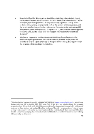 •          A dedi ca ted fund for SRI promoti on should be  es tablished.  Gi ven India ’s vi brant 
                      e conomy and budge ts already i n‐place , i t is  not e xpe cte d tha t donor support will be  
                      ne cessary, espe cially gi ven tha t SRI will produce  ve ry si gni ficant savings wi thin 
                      ce rtain e xisting funding a rrangements  such as the  current fe rtiliser subsidies, and 
                      the  be nefi ts to fa rme rs and to the e nvi ronment from subs tantial seed sa vings (80‐
                      90%) and i rri gati on wate r (25‐50%).  A fi gure of Rs . 2,400 Crores has  been suggested 
                      for such a fund, but the  a ctual fund and i ts ope ra tional aspects ha ve  ye t to be  
                                  2
                      designed.   
           •          All of these  sugges tions need to be  documente d in the form of a  proposal for 
                      dis cussion by the  government.  In orde r to increase potential buy‐in, i t will be  
                      essential to invol ve a gents of change wi thin gove rnment duri ng the pre parati on of 
                      the  proposal , whi ch can be gin immediatel y. 
 

 

 

 

 

 




                                                           
                                                                
2 The Cambodian business bi-monthly – ECONOMICS TODAY (www.etmcambodia.com) – whi ch has a
feature article on SRI in its Oct. 1-15, 2009 issue, Vol. 2, No. 48 – has calculated that the increased
producti on from SRI methods (with 100,000 farmers) at 1 ton/ha documented increase is $11 million, and
seed and fertilizer savings add another $2 million for farmers’ benefit – no accounting of value of water
saving, which would be substantial and monetizable in India – so that already there is annual $13 million
benefit – more than justifying the proposed allocation of $2 million a year for the next five years to bring
SRI knowledge to all farmers.
                                                                                                                 49 

 
 
