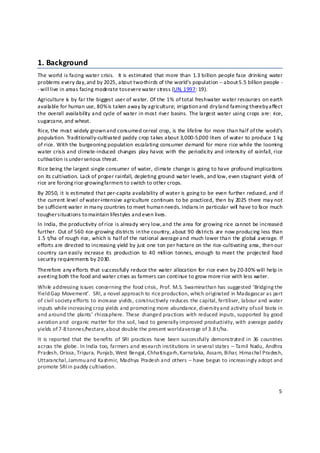 1. Background 
The world is  facing water crisis.    It is estimated  that  more than  1.3 billion people face  drinking  water 
problems every day, and by 2025, about two‐thirds of the world's population ‐‐ about 5.5 billion people ‐
‐ will live in areas facing moderate to s evere water stress (UN, 1997: 19).  
Agriculture is  by far the biggest user of water. Of the 1% of total freshwater water resources on earth 
availa ble for human use, 80% is taken away by agriculture; irrigation a nd dry land farming thereby affect 
the  overall  availabilit y and  cycle  of water  in  most  river basins.  The largest water using crops are:  rice, 
sugarcane, and wheat.   
Rice, the most widely grown and consumed cereal crop, is the lifeline for more than half of the world’s 
population. Traditionally‐cultivated paddy crop takes about 3,000‐5,0 00 liters of water to produce 1 kg 
of rice. With the burgeoning population escalating consumer demand for more rice while the looming 
water crisis and  climate‐induced  changes  play  havoc with  the  periodicity and intensity  of  rainfall, rice 
cultivation is under serious threat. 
Rice being the largest single consumer of water, climate change is going to have profound implications 
on its cultivation. Lack of proper rainfall, depleting ground water levels, and low, even stagnant yields of 
rice are forcing rice‐growing farmers to switch to other crops.  
By 2050, it is estimated that per‐capita availability of water is going to be even further reduced, and if 
the current level of water‐intensive agriculture continues to be practiced, then by 2025 there may not 
be sufficient water in many countries to meet human needs. Indians i n particular will  have to face much 
tougher s ituations to maintain lifestyles and e ven lives.  
In India, the productivity of rice is already very low, and the area for growing rice cannot be increased 
further. Out of 560 rice‐growing districts in t he country, about 90 dis tricts are now producing less than 
1.5 t/ha of rough rice, which is half of the national average a nd much lower than the global average. If 
efforts are directed to increasing yield by just one ton per hectare on the rice‐cultivating area, then our 
country  can easily  increase its  production  to  40  million  tonnes,  enough  to  meet the  projected  food 
security requirements by 2030.  
Therefore any efforts that successfully reduce the water allocation for rice even by 20‐30% will help in 
averting both the food and water crises as farmers can continue to grow more rice with less water.  
While  addressing issues concerning the food crisis, Prof. M.S. Swaminathan has suggested ‘Bridging the 
Yield Gap Movement’.  SRI, a novel approach to rice production, which originated in Madagascar as part 
of civil society efforts to increase yields, constructively reduces the capital, fertiliser, labour and water 
inputs while increasing crop yields and promoting more abundance, diversity and activity of s oil biota in 
and around the  plants’ rhizosphere.  These  changed  practices  with reduced  inputs, supported  by  good 
aeration and  organic matter for the soil, lead to generally improved productivity, with average paddy 
yields of 7‐8 t onnes/hectare, a bout double the present world a verage of 3.8 t /ha.  
It  is reported  that  the  benefits  of  SRI  practices  have  been successfully  demonstrated in  36  countries 
across the globe. In India too, farmers and research institutions in several states – Tamil Nadu, Andhra 
Pradesh, Orissa, Tripura, Punjab, West Bengal, Chhattisgarh, K arnataka, Assam, Bihar, Himachal Pradesh, 
Uttaranchal, Jammu and Kashmir, Madhya Pradesh and others – have begun to increasingly adopt and 
promote SRI in paddy cultivation. 



                                                                                                                  5 

 
 