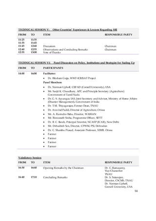 TECHNICAL SESSION V:           Other Countries’ Experiences & Lessons Regarding SRI
FROM      TO          ITEM                                                     RESPONSIBLE PARTY
11:25     11:35
11:35     11:45
11:45     12:40       Discussion                                               Chairman
12:40     12:55       Observations and Concluding Remarks                      Chairman
12:55     13:00       Vote of Thanks



TECHNICAL SESSION VI:           Panel Discussion on Policy, Institutions and Strategies for Scaling Up

FROM      TO          PARTICIPANTS

14:00     16:00       Facilitator:
                      •   Dr. Biksham Gujja, WWF-ICRISAT Project
                      Panel Members:
                      •   Dr. Norman Uphoff, CIIFAD (Cornell University), USA
                      •   Mr. Surjit K. Chaudhary, APC and Principle Secretary (Agriculture)
                          Government of Tamil Nadu
                      •   Dr. G. S. Ayyangar, IAS, Joint Secretary and Advisor, Ministry of Home Affairs
                          (Disaster Management), Government of India
                      •   Dr. T.M. Thiyagarajan, Former Dean, TNAU
                      •   Dr. Aravind Paddi, Director of Agriculture, Orissa
                      •   Mr. A. Ravindra Babu, Director, WASSAN
                      •   Mr. Biswanath Sinha, Programme Officer, SDTT
                      •   Dr. B. C. Barah, Principal Scientist, NCAEP (ICAR), New Delhi
                      •   Mr. Debashish Sen, Director, CPWM, PSI, Dehradun
                      •   Dr. C. Shambu Prasad, Associate Professor, XIMB, Orissa
                      •   Farmer
                      •   Farmer
                      •   Farmer
                      •   Farmer



Valedictory Session
FROM      TO          ITEM                                                     RESPONSIBLE PARTY

16:30     16:40       Opening Remarks by the Chairman                          Dr. C. Ramasamy,
                                                                               Vice-Chancellor
                                                                               TNAU
16:40     17:10       Concluding Remarks                                       Dr .S. Natarajan,
                                                                               Director, CSCMS, TNAU
                                                                               Dr. Norman Uphoff,
                                                                               Cornell University, USA
                                                                                                         56 

 
 