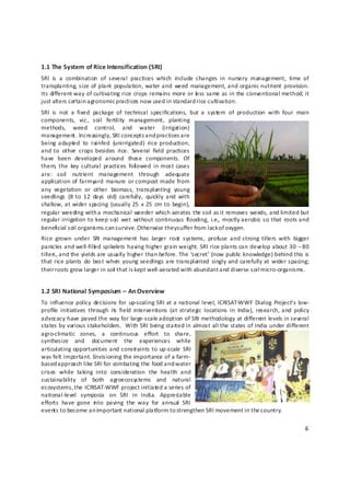 1.1 The System of Rice Intensification (SRI) 
SRI  is  a  combination  of  several  practices  which  include  changes  in  nursery  management,  time  of 
transplanting, size  of  plant  population,  water and  weed  management, and  organic nutrient  provision.  
Its different way of cultivating rice crops remains more or le ss same as in the conventional method; it 
just alters certain a gronomic practices now used in standard rice cultivation. 
SRI  is  not  a  fixed  package  of  technical  specifications,  but  a  system  of  production  with  four  main 
components,  viz.,  soil  fertility  management,  planting 
methods,  weed  control,  and  water  (irrigation) 
management. Increasingly, SRI concepts and practices are 
being  adapted  to  rainfed  (unirrigated)  rice  production, 
and to  other  crops  besides  rice.  Several  field  practices 
have  been  developed  around  these  components.  Of 
them,  the  key  cultural  practices  foll owed  in  most cases 
are:  soil  nutrient  management  through  adequate  
application of  farmyard  manure  or compost made from 
any  vegetation  or  other  biomass,  transplanting  young 
seedlings  (8  to  12  days  old)  carefully,  quickly  and  with 
shallow, at wider spacing  (usually 25  x  25  cm to  begin), 
regular weeding with a mechanical weeder which aerates the soil as it removes weeds, and limited but 
regular irrigation to keep soil  wet  without continuous  flooding,  i.e.,  mostly aerobic  so  that  roots and 
beneficial soil organis ms can survive. Otherwise they s uffer from lack of oxygen. 
Rice  grown  under  SRI  management  has  larger  root  systems,  profuse  and  strong  tillers  with  bigger 
panicles and well‐fille d spikelets having higher grain weight. SRI rice plants can develop about 30 – 80 
tillers, and the yields are usually higher than before. The ‘secret’ (now public knowledge) behind this is 
that rice plants  do  best  when  young seedlings are transplanted  singly  and carefully  at  wider spacing; 
their roots grow larger in soil  that is kept well‐aerated with abundant and diverse soil micro‐organisms. 


1.2 SRI National Symposium – An Overview 
To  influence  policy  decisions  for  up‐scaling SRI  at a  national level, ICRISAT‐WWF  Dialog  Project’s  low‐
profile  initiatives  through  its  field  interventions  (at  strategic  locations  in  India),  research,  and  policy 
advocacy have paved the way for large‐scale adoption of SRI methodology at different levels in several 
states by various stakeholders.  With SRI being started in almost all the states of India under different 
agro‐climatic  zones,  a  continuous  effort  to  share, 
synthesize  and  document  the  experiences  while 
articulating  opportunities and  constraints to  up‐scale  SRI 
was felt important. Envisioning the importance of a farm‐
based approach like SRI for combating the food and water 
crises  while  taking  into  consideration  the  health  and 
sustainability  of  both  agroecosystems  and  natural 
ecosystems, the ICRISAT‐WWF project initiated a series of 
national‐level  symposia  on  SRI  in  India.  Appreciable 
efforts  have  gone  in to  paving  the  way  for  annual  SRI 
events to become an important national platform to strengthen SRI movement in the country.  

                                                                                                                      6 

 
 