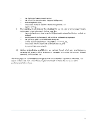 -     the diversity of extension approaches; 
             -     the difficulties and constraints encountered by them; 
             -     new or improved tools; 
             -     innovations in crop establishment and management; a nd 
             -     organic farming. 
      ii)    Understanding Constraints and Opportunities: t his was intended to familiarize participants 
             with respect to current research findings regarding: 
             -     theoretical and conceptual issues in SRI (such as the roles of soil biology and micro‐
                   biology); 
             -     possible modifications to water, soil, nutrient, and weed management; 
             -     the quality of grain a nd straw as affected b y SRI; 
             -     varietal responses to different soil s and field conditions, etc, 
             -     innovations in farm implements and mechanization, a nd 
             -     economic impact a ssessments.  
                    
      iii)   Options for the Scaling up of SRI: this was explored through a high‐level panel discussion, 
             targeting  key issues  of policy,  development  strategies, institutional  mechanisms,  financial 
             resources and incentives, etc. 
 
The third s ymposium facilitated the convergence of ideas based on field experiences o f farmers, civil 
society and scientists from across the country to look critically at the results and to a ssess the 
performance of SRI methods. 




 


                                                                                                            8 

 
 