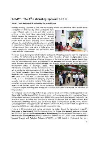 rd
2. DAY 1: The 3 National Symposium on SRI
Venue: Tamil Nadu Agricultural University, Coimbatore 

Monday  morning,  December  1:  The  pleasant  morning  weather  of  Coimbatore  added  to the  festive 
atmosphere  on  the  first  day  where  participants  from 
across  different  states  in  India  and  other  countries 
gathered  at  the  T      amil  Nadu  Agricultural  University 
(TNAU )  campus  for  registration  to  the  3 rd   National 
Symposium  on  SRI.  The  scope  of  participation,  350 
people  from  23  states  (including  union  territories) 
reflected the growth of interest and involvement with SRI 
in  India;  the  first  National  SRI  Symposium had  attracted 
150  participants  from  most  parts  of  India,  while  the 
second  symposium  attracted  250  participants  from 
almost all states and territories.  
There was also a diverse group of international participants. SRI colleagues came from five neighboring 
countries:  A Mohammed  Ramzi  from  the  Aga  Khan  Foundation  program  in  Afghanistan;  Karma 
              li 
Lhendup, a lecturer at the College of Natural Resources of the Royal University of Bhutan; Iswandi Anas 
from the Institute Pertanian Bogor (IPB) represented the Indonesia Association for SRI (Ina‐SRI); Anizan 
Isahak  from  the  National  University  of  Malaysia;  and  Rajendra  Uprety  from  the District  Agricultural 
Development  Office  in  Biratnagar,  Nepal.  Other 
international  participants included  four  researchers  who 
will be  conducting  a  joint  evaluation  of  SRI:  Janice Thies 
from  Cornell   University;  Haaro  Maat  from Wageningen 
University; and  Tanguy Lafarge and  Sarah  Beebout from 
IRRI.  Caryl  Levine  and  Ken  Lee  attended  from  Lotus 
Foods,  a  San  Francisco‐based  company  importing 
specialty  rices  for  sale  in  U.S.  markets;  Phil ip  Riddell,  a 
consultant  on  assignment as an  irrigation specialist  with 
WWF  and  Dr.  Norman  Uphoff  from  Cornell  University 
accompanied by his wife Marguerite and her sister Carolyn McKay who have become the volunteers of 
SRI promotion.  
The symposia,  spearheaded  by  Biksham  Gujja and Vinod  Goud,  were  initiated and supported  by the 
World wide Fund for Nature (WWF) through its project for `Improving productivity in agriculture’ based 
on  farm‐based approach  to agriculture  with  ICRISAT,  the  International  Crop  Research  Institute  for the 
Semi‐Arid  Tropics.  Sir  Dorabji  Tata  Trust  (SDTT),  Mumbai, the  National  Bank  for  Agriculture and  Rural 
Development  (NABARD),  Mumbai, and  the  National  Food  Security  Mission  (NFSM),  Delhi,  deserve 
special appreciation for supporting the 3rd National Symposium. This diversity reflects the growth and 
involvement of different stakeholders in the SRI movement in India. 
Partners  in  SRI  promotion  and  scaling  up  include  the  Indian  Council  for  Agricultural  Research’s 
Directorate of  Rice Research  (DRR) in Hyderabad, and the Central Rice  Research  Institute  in  Cuttack; 
the Ministry o f Agriculture’s Directorate of Rice Development (DRD) in Patna; the Government of India’s 
National Food Security Mission (NFSM) in addition t o NABARD and SDTT, listed above. The Watershed 
Support  Services  and  Activities  Network  (WASSAN),   an  NGO  based  in  Hyderabad,  has  been 

                                                                                                               9 

 
 
